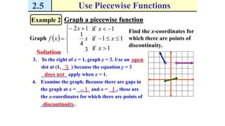 2.5 Use Piecewise Functions
Example 2 Graph a piecewise function
Graph  
1if
11if
1if
3
4
1
12







 

x
x
x
x
x
xf
Solution
Find the x-coordinates for
which there are points of
discontinuity.
3. To the right of x = 1, graph y = 3. Use an _____
dot at (1, ___ ) because the equation y = 3
__________ apply when x = 1.
3
open
does not
4. Examine the graph. Because there are gaps in
the graph at x = _____ and x = ___, these are
the x-coordinates for which there are points of
_____________.
1 1
discontinuity
 
