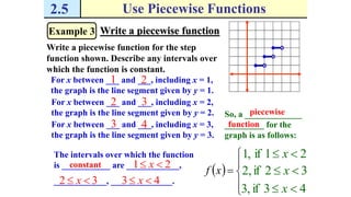 2.5 Use Piecewise Functions
Example 3 Write a piecewise function
Write a piecewise function for the step
function shown. Describe any intervals over
which the function is constant.
For x between ___ and ___, including x = 1,
the graph is the line segment given by y = 1.
1 2
 





xf
,1 21if  x
For x between ___ and ___, including x = 2,
the graph is the line segment given by y = 2.
2 3
,2 32if  x
For x between ___ and ___, including x = 3,
the graph is the line segment given by y = 3.
3 4
,3 43if  x
So, a _____________
_________ for the
graph is as follows:
piecewise
function
The intervals over which the function
is ___________ are ____________,
____________, ______________.
constant 21  x
32  x 43  x
 