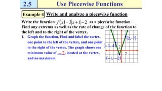 2.5 Use Piecewise Functions
Example 4 Write and analyze a piecewise function
Write the function as a piecewise function.
Find any extrema as well as the rate of change of the function to
the left and to the right of the vertex.
  213  xxf
1. Graph the function. Find and label the vertex,
one point to the left of the vertex, and one point
to the right of the vertex. The graph shows one
minimum value of ____, located at the vertex,
and no maximum.  2,1 
2
2 4,3
 7,2
2
 