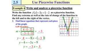 2.5 Use Piecewise Functions
Example 4 Write and analyze a piecewise function
Write the function as a piecewise function.
Find any extrema as well as the rate of change of the function to
the left and to the right of the vertex.
  213  xxf
2. Find linear equations that represent each piece
of the graph.
 2,1 
2
2 4,3
 7,2
Left of vertex:
____m
 24 
 13 
3
  ___3__  xy 4 3
_____  xy 3 5
xy 34  9
 
