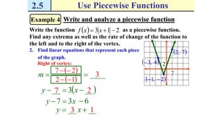 2.5 Use Piecewise Functions
Example 4 Write and analyze a piecewise function
Write the function as a piecewise function.
Find any extrema as well as the rate of change of the function to
the left and to the right of the vertex.
  213  xxf
2. Find linear equations that represent each piece
of the graph.
 2,1 
2
2 4,3
 7,2
Right of vertex:
____m
 27 
 12 
3
 __3__  xy 7 2
____  xy 3 1
xy 37  6
 