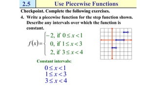 2.5 Use Piecewise Functions
Checkpoint. Complete the following exercises.
4. Write a piecewise function for the step function shown.
Describe any intervals over which the function is
constant.
 





xf
,2 10if  x
,0 31if  x
,2 43if  x
Constant intervals:
10  x
31  x
43  x
 