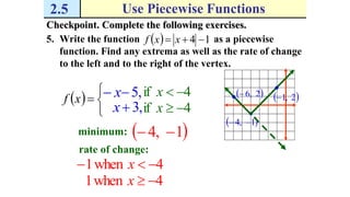2.5 Use Piecewise Functions
Checkpoint. Complete the following exercises.
5. Write the function as a piecewise
function. Find any extrema as well as the rate of change
to the left and to the right of the vertex.
  14  xxf
 1,4 
 2,6  2,1 



xf
4if x,5x
4if x,3x
minimum:  1,4 
rate of change:
4when1  x
4when1 x
 