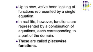  Up to now, we’ve been looking at
functions represented by a single
equation.
 In real life, however, functions are
represented by a combination of
equations, each corresponding to
a part of the domain.
 These are called piecewise
functions.
 