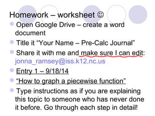 Homework – worksheet
Open Google Drive – create a word
document
Title it “Your Name – Pre-Calc Journal”
Share it with me and make sure I can edit:
jonna_ramsey@iss.k12.nc.us
Entry 1 – 9/18/14
“How to graph a piecewise function”
Type instructions as if you are explaining
this topic to someone who has never done
it before. Go through each step in detail!