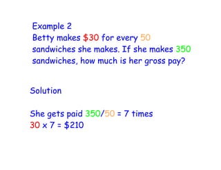 Example 2
Betty makes $30 for every 50
sandwiches she makes. If she makes 350
sandwiches, how much is her gross pay?


Solution

She gets paid 350/50 = 7 times
30 x 7 = $210
 