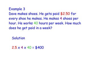 Example 3
Dave makes shoes. He gets paid $2.50 for
every shoe he makes. He makes 4 shoes per
hour. He works 40 hours per week. How much
does he get paid in a week?

 Solution

 2.5 x 4 x 40 = $400
 