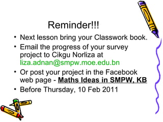 Reminder!!! Next lesson bring your Classwork book. Email the progress of your survey project to Cikgu Norliza at  [email_address] Or post your project in the Facebook web page -  Maths Ideas in SMPW, KB Before Thursday, 10 Feb 2011 