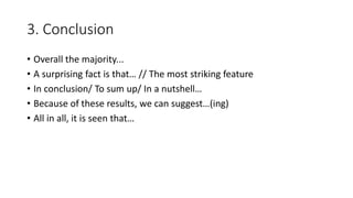 3. Conclusion
• Overall the majority...
• A surprising fact is that… // The most striking feature
• In conclusion/ To sum up/ In a nutshell…
• Because of these results, we can suggest…(ing)
• All in all, it is seen that…
 