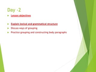 Day -2
 Lesson objectives
 Explain lexical and grammatical structure
 Discuss ways of grouping
 Practice grouping and constructing body paragraphs
 