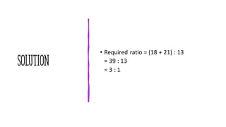 SOLUTION
• Required ratio = (18 + 21) : 13
= 39 : 13
= 3 : 1
 