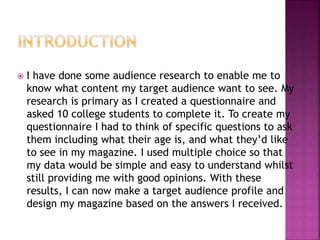  I have done some audience research to enable me to
know what content my target audience want to see. My
research is primary as I created a questionnaire and
asked 10 college students to complete it. To create my
questionnaire I had to think of specific questions to ask
them including what their age is, and what they’d like
to see in my magazine. I used multiple choice so that
my data would be simple and easy to understand whilst
still providing me with good opinions. With these
results, I can now make a target audience profile and
design my magazine based on the answers I received.
 