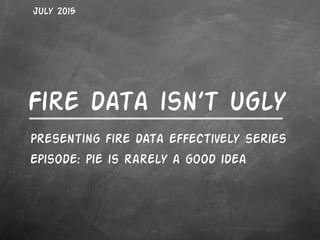 Fire data isn’t ugly
Presenting fire data effectively series
Episode: pie is rarely a good idea
July 2015
 