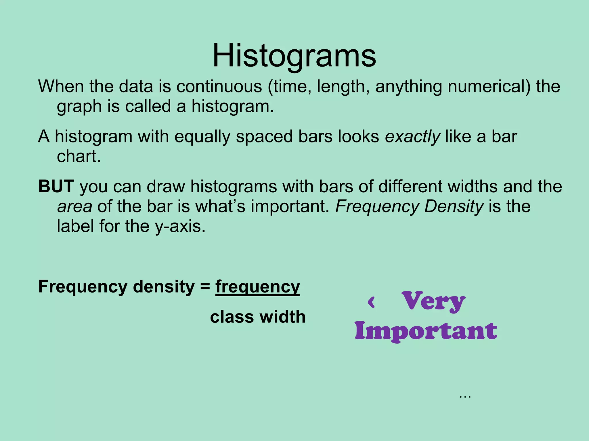 HistogramsWhen the data is continuous (time, length, anything numerical) the graph is called a histogram.A histogram with equally spaced bars looks exactly like a bar chart.BUT you can draw histograms with bars of different widths and the area of the bar is what’s important. Frequency Density is the label for the y-axis. Frequency density = frequency                                    class width  ‹    VeryImportant…