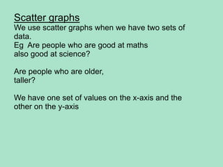 ScattergraphsWe use scattergraphswhenwehavetwo sets of data.Eg  Are peoplewho are good at mathsalsogood at science?Are peoplewho are older, taller?Wehaveone set of valuesonthe x-axis and theotheronthe y-axis