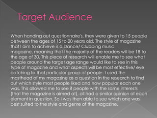When handing out questionnaire's, they were given to 15 people
between the ages of 15 to 20 years old. The style of magazine
that I aim to achieve is a Dance/ Clubbing music
magazine, meaning that the majority of the readers will be 18 to
the age of 30. This piece of research will enable me to see what
people around the target age range would like to see in this
type of magazine and what aspects will be most effective/ eye
catching to that particular group of people. I used the
masthead of my magazine as a question in the research to find
out which style most people liked and how popular each one
was. This allowed me to see if people with the same interests
(that the magazine is aimed at), all had a similar opinion of each
element in question. So I was then able to see which one was
best suited to the style and genre of the magazine.
 