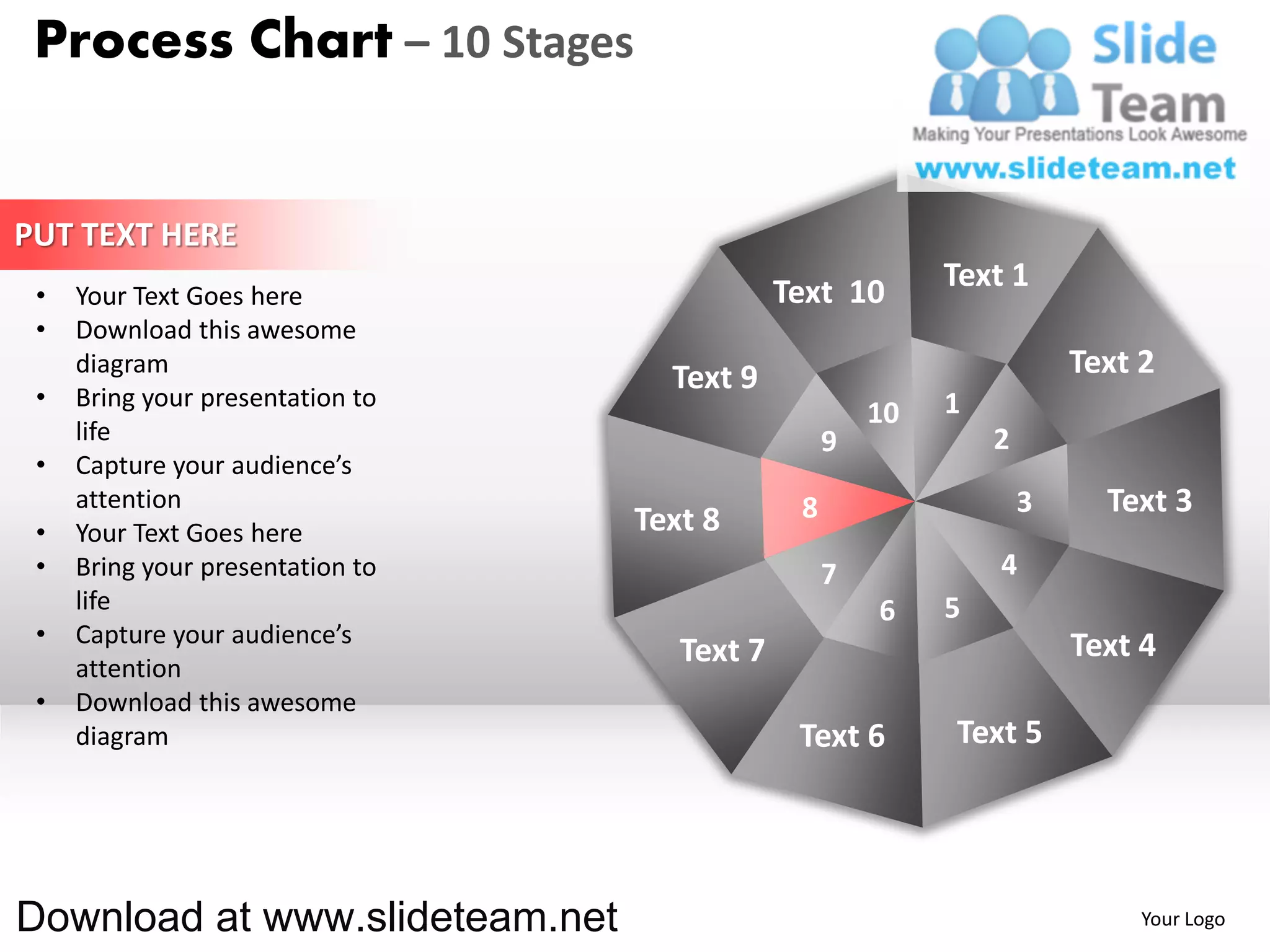 Process Chart – 10 Stages


PUT TEXT HERE
                                              Text 10       Text 1
 •   Your Text Goes here
 •   Download this awesome
     diagram
                                    Text 9                              Text 2
 •   Bring your presentation to                             1
                                                       10
     life                                          9            2
 •   Capture your audience’s
     attention                                 8                    3     Text 3
 •   Your Text Goes here          Text 8
 •   Bring your presentation to                    7            4
     life                                              6    5
 •   Capture your audience’s                                            Text 4
     attention
                                     Text 7
 •   Download this awesome
     diagram                                   Text 6       Text 5




Download at www.slideteam.net                                                Your Logo
 