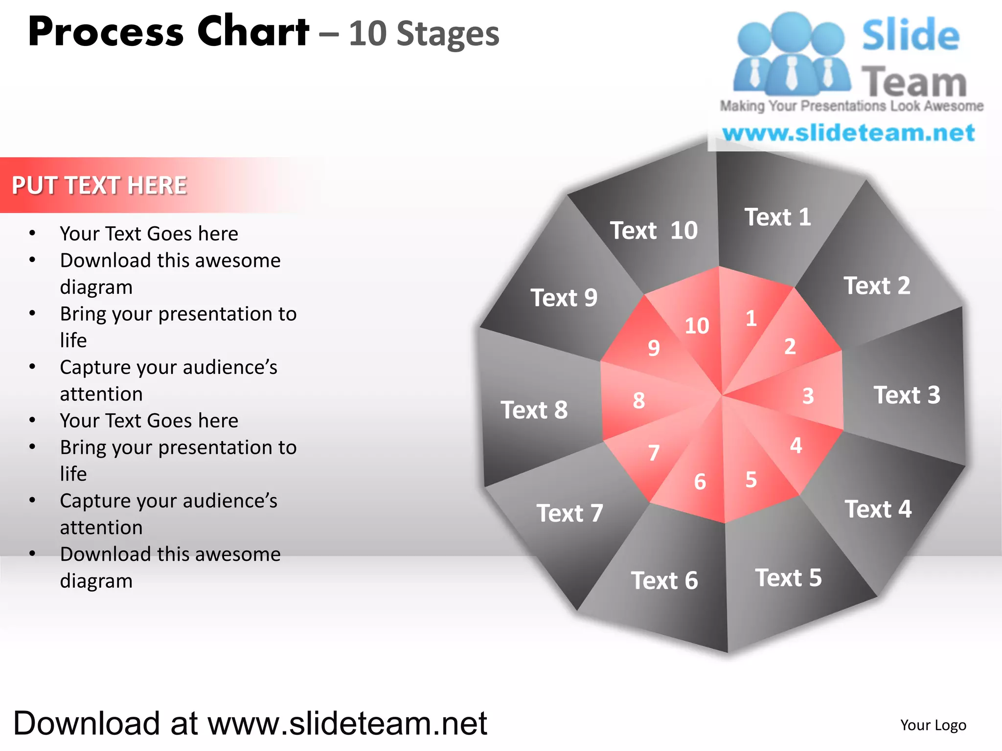 Process Chart – 10 Stages


PUT TEXT HERE
                                              Text 10       Text 1
 •   Your Text Goes here
 •   Download this awesome
     diagram
                                    Text 9                              Text 2
 •   Bring your presentation to                             1
                                                       10
     life                                          9            2
 •   Capture your audience’s
     attention                                 8                    3     Text 3
 •   Your Text Goes here          Text 8
 •   Bring your presentation to                    7            4
     life                                              6    5
 •   Capture your audience’s                                            Text 4
     attention
                                     Text 7
 •   Download this awesome
     diagram                                   Text 6       Text 5




Download at www.slideteam.net                                                Your Logo
 