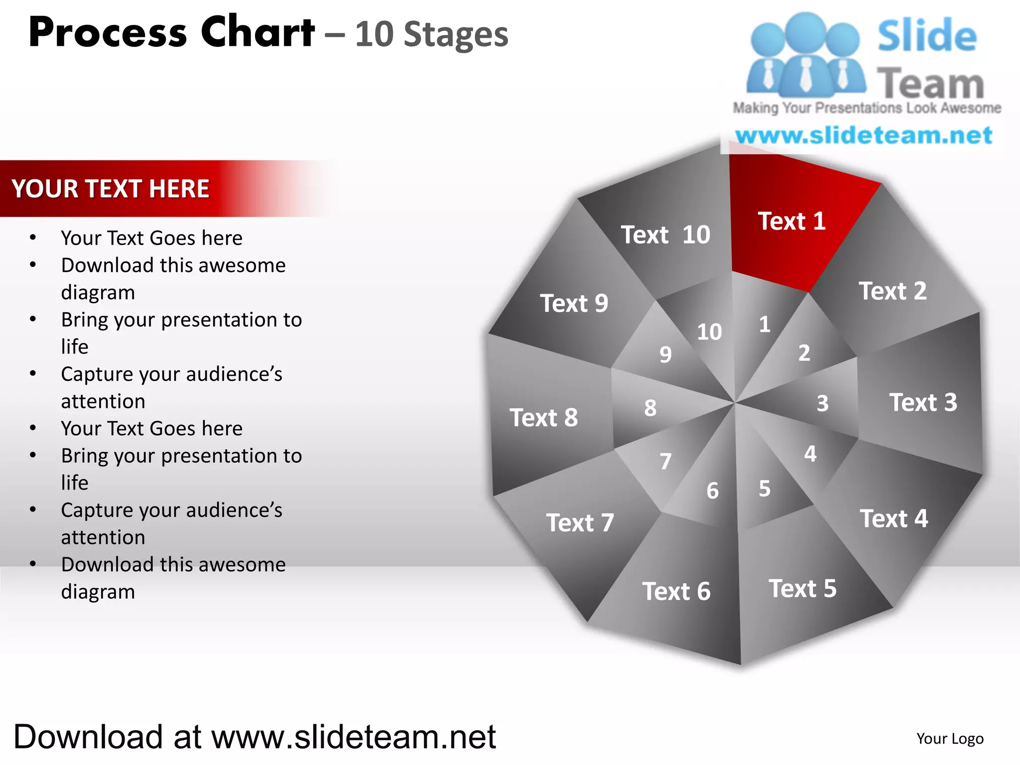 Process Chart – 10 Stages


YOUR TEXT HERE
                                              Text 10       Text 1
 •   Your Text Goes here
 •   Download this awesome
     diagram
                                    Text 9                              Text 2
 •   Bring your presentation to                             1
                                                       10
     life                                          9            2
 •   Capture your audience’s
     attention                                 8                    3     Text 3
 •   Your Text Goes here          Text 8
 •   Bring your presentation to                    7            4
     life                                              6    5
 •   Capture your audience’s                                            Text 4
     attention
                                     Text 7
 •   Download this awesome
     diagram                                   Text 6       Text 5




Download at www.slideteam.net                                                Your Logo
 