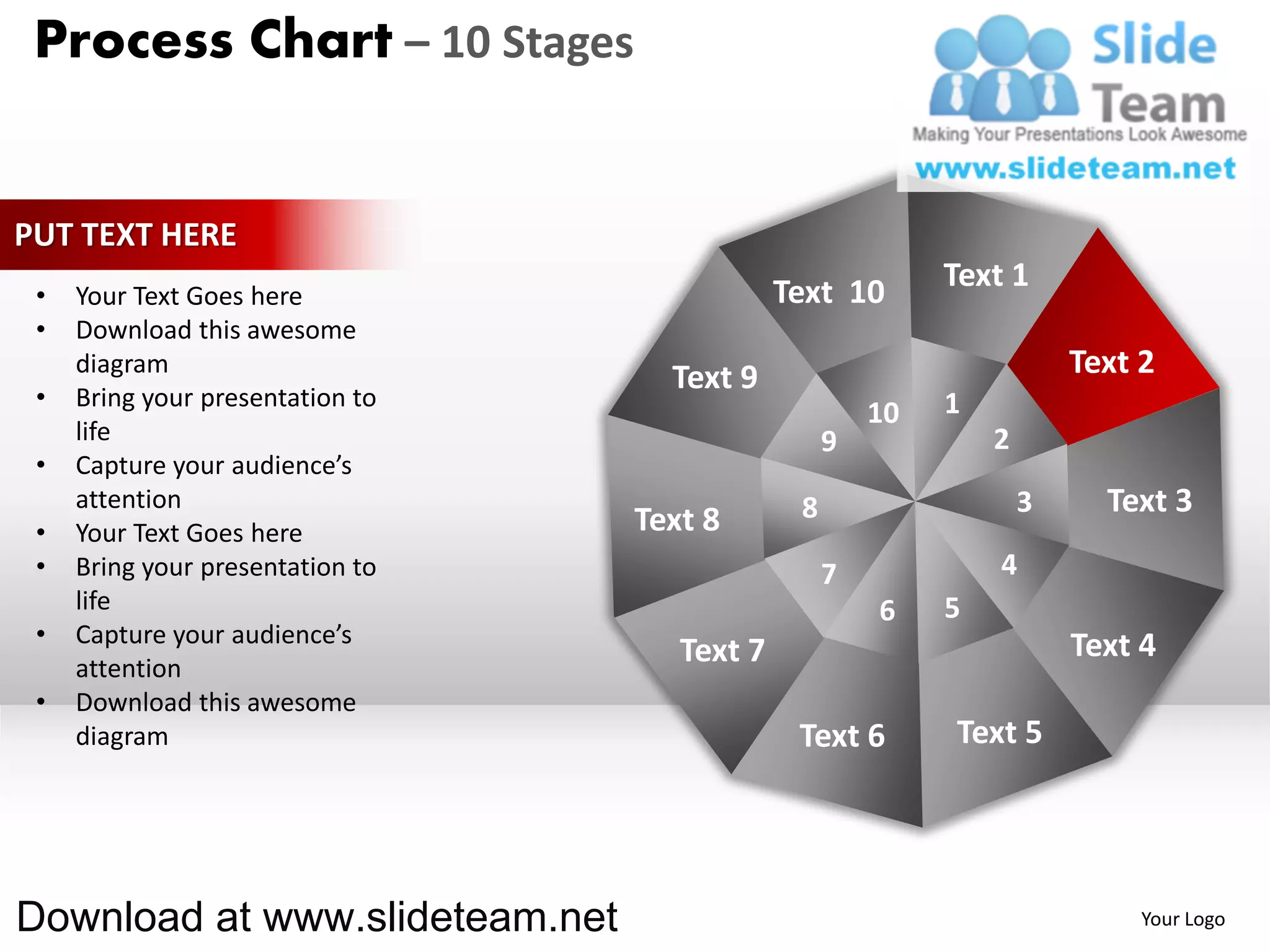 Process Chart – 10 Stages


PUT TEXT HERE
                                              Text 10       Text 1
 •   Your Text Goes here
 •   Download this awesome
     diagram
                                    Text 9                              Text 2
 •   Bring your presentation to                             1
                                                       10
     life                                          9            2
 •   Capture your audience’s
     attention                                 8                    3     Text 3
 •   Your Text Goes here          Text 8
 •   Bring your presentation to                    7            4
     life                                              6    5
 •   Capture your audience’s                                            Text 4
     attention
                                     Text 7
 •   Download this awesome
     diagram                                   Text 6       Text 5




Download at www.slideteam.net                                                Your Logo
 