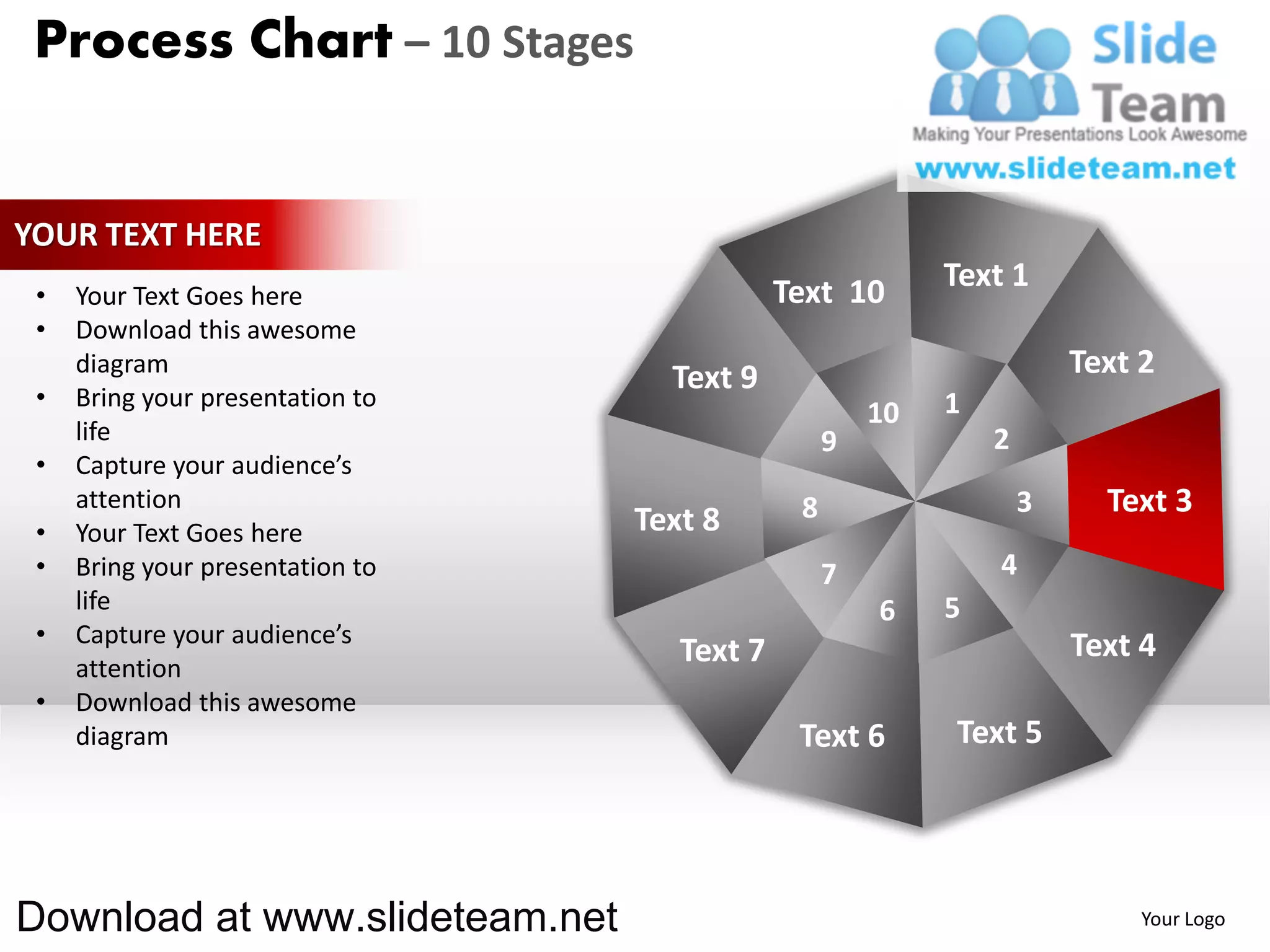 Process Chart – 10 Stages


YOUR TEXT HERE
                                              Text 10       Text 1
 •   Your Text Goes here
 •   Download this awesome
     diagram
                                    Text 9                              Text 2
 •   Bring your presentation to                             1
                                                       10
     life                                          9            2
 •   Capture your audience’s
     attention                                 8                    3     Text 3
 •   Your Text Goes here          Text 8
 •   Bring your presentation to                    7            4
     life                                              6    5
 •   Capture your audience’s                                            Text 4
     attention
                                     Text 7
 •   Download this awesome
     diagram                                   Text 6       Text 5




Download at www.slideteam.net                                                Your Logo
 