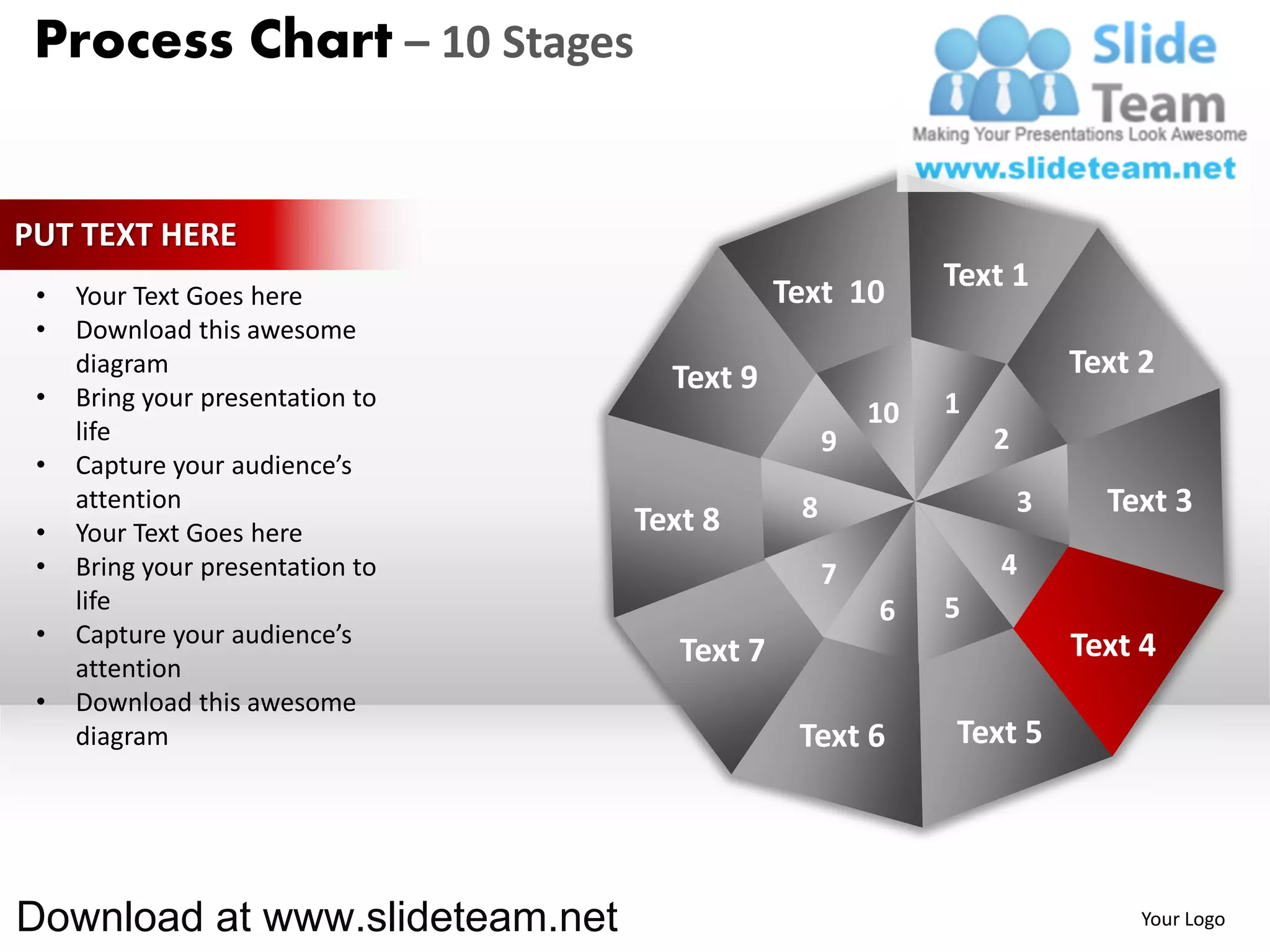 Process Chart – 10 Stages


PUT TEXT HERE
                                              Text 10       Text 1
 •   Your Text Goes here
 •   Download this awesome
     diagram
                                    Text 9                              Text 2
 •   Bring your presentation to                             1
                                                       10
     life                                          9            2
 •   Capture your audience’s
     attention                                 8                    3     Text 3
 •   Your Text Goes here          Text 8
 •   Bring your presentation to                    7            4
     life                                              6    5
 •   Capture your audience’s                                            Text 4
     attention
                                     Text 7
 •   Download this awesome
     diagram                                   Text 6       Text 5




Download at www.slideteam.net                                                Your Logo
 
