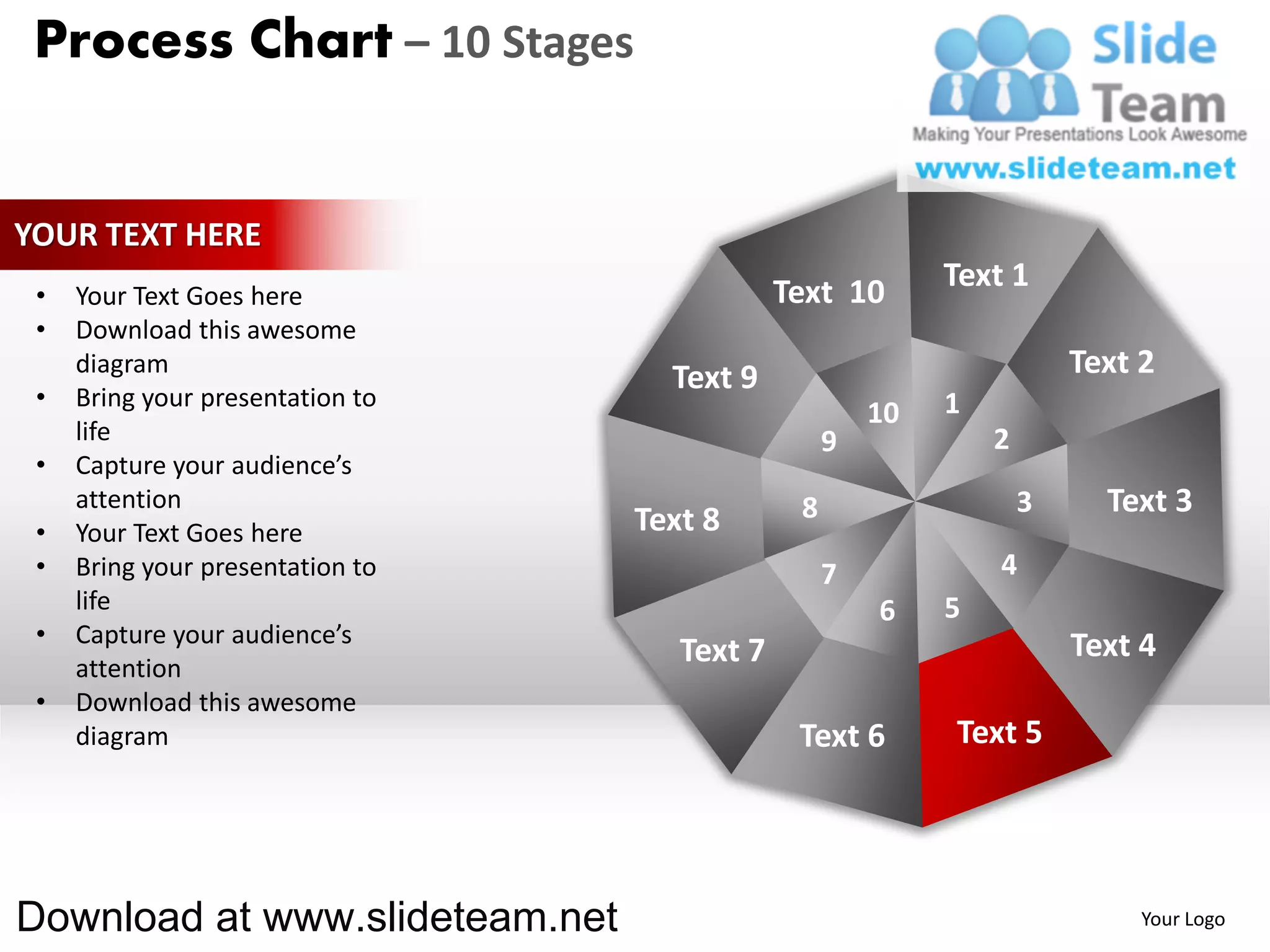 Process Chart – 10 Stages


YOUR TEXT HERE
                                              Text 10       Text 1
 •   Your Text Goes here
 •   Download this awesome
     diagram
                                    Text 9                              Text 2
 •   Bring your presentation to                             1
                                                       10
     life                                          9            2
 •   Capture your audience’s
     attention                                 8                    3     Text 3
 •   Your Text Goes here          Text 8
 •   Bring your presentation to                    7            4
     life                                              6    5
 •   Capture your audience’s                                            Text 4
     attention
                                     Text 7
 •   Download this awesome
     diagram                                   Text 6       Text 5




Download at www.slideteam.net                                                Your Logo
 