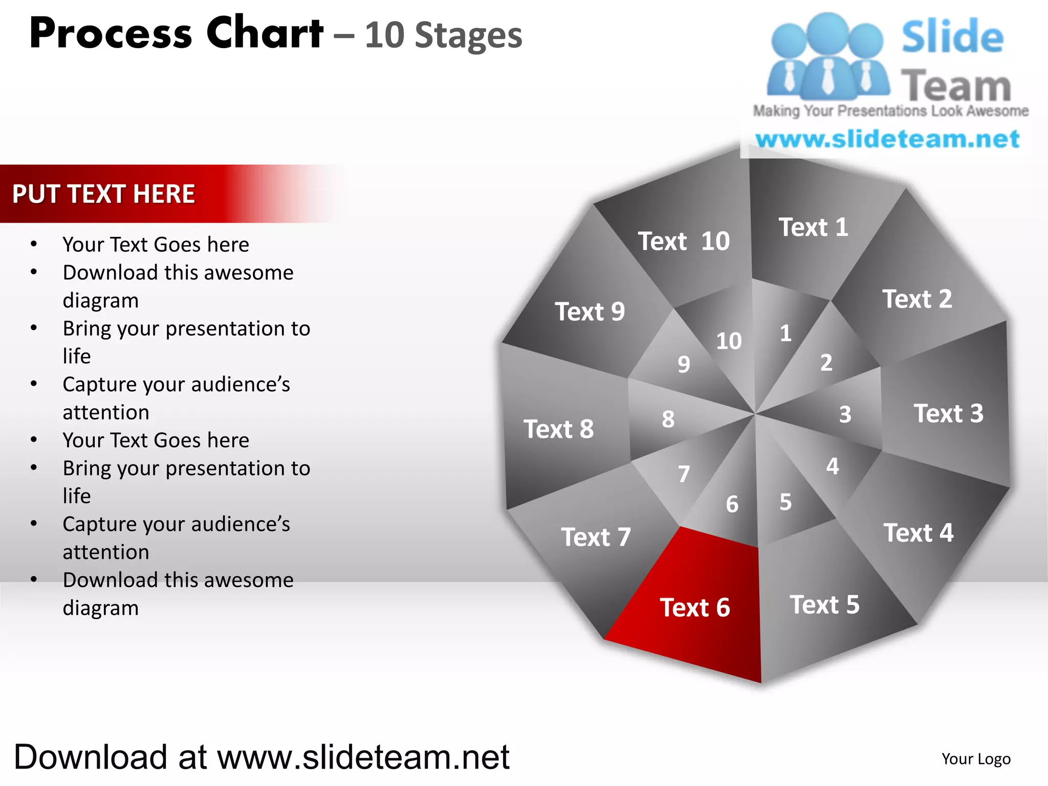 Process Chart – 10 Stages


PUT TEXT HERE
                                              Text 10       Text 1
 •   Your Text Goes here
 •   Download this awesome
     diagram
                                    Text 9                              Text 2
 •   Bring your presentation to                             1
                                                       10
     life                                          9            2
 •   Capture your audience’s
     attention                                 8                    3     Text 3
 •   Your Text Goes here          Text 8
 •   Bring your presentation to                    7            4
     life                                              6    5
 •   Capture your audience’s                                            Text 4
     attention
                                     Text 7
 •   Download this awesome
     diagram                                   Text 6       Text 5




Download at www.slideteam.net                                                Your Logo
 