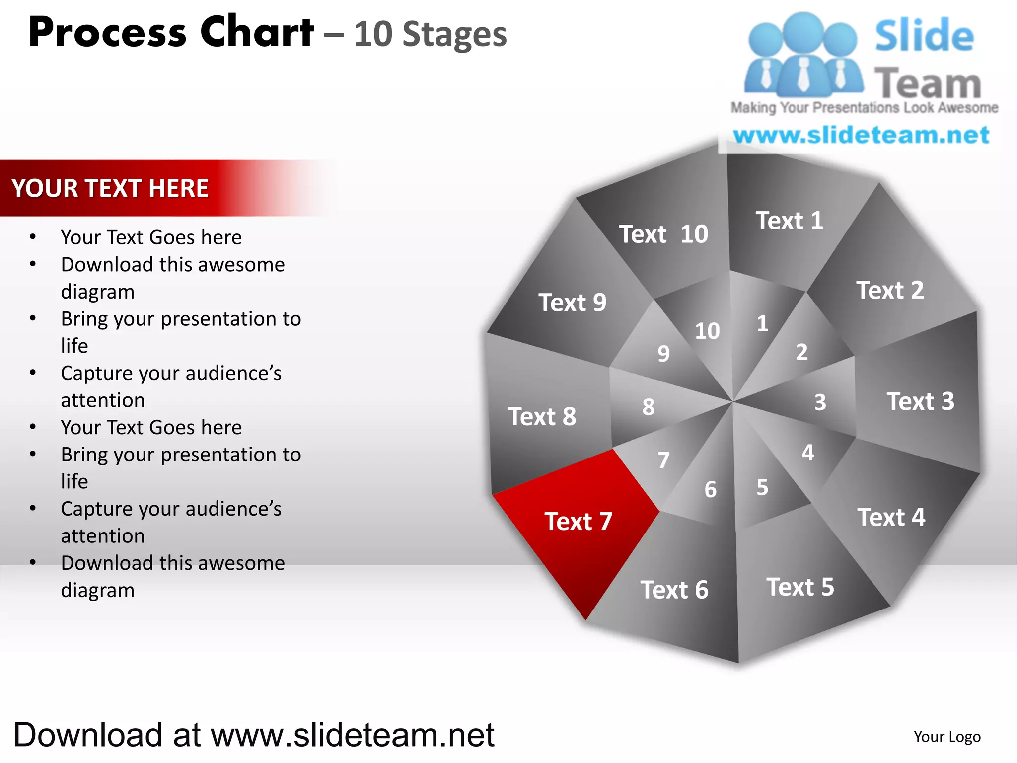 Process Chart – 10 Stages


YOUR TEXT HERE
                                              Text 10       Text 1
 •   Your Text Goes here
 •   Download this awesome
     diagram
                                    Text 9                              Text 2
 •   Bring your presentation to                             1
                                                       10
     life                                          9            2
 •   Capture your audience’s
     attention                                 8                    3     Text 3
 •   Your Text Goes here          Text 8
 •   Bring your presentation to                    7            4
     life                                              6    5
 •   Capture your audience’s                                            Text 4
     attention
                                     Text 7
 •   Download this awesome
     diagram                                   Text 6       Text 5




Download at www.slideteam.net                                                Your Logo
 