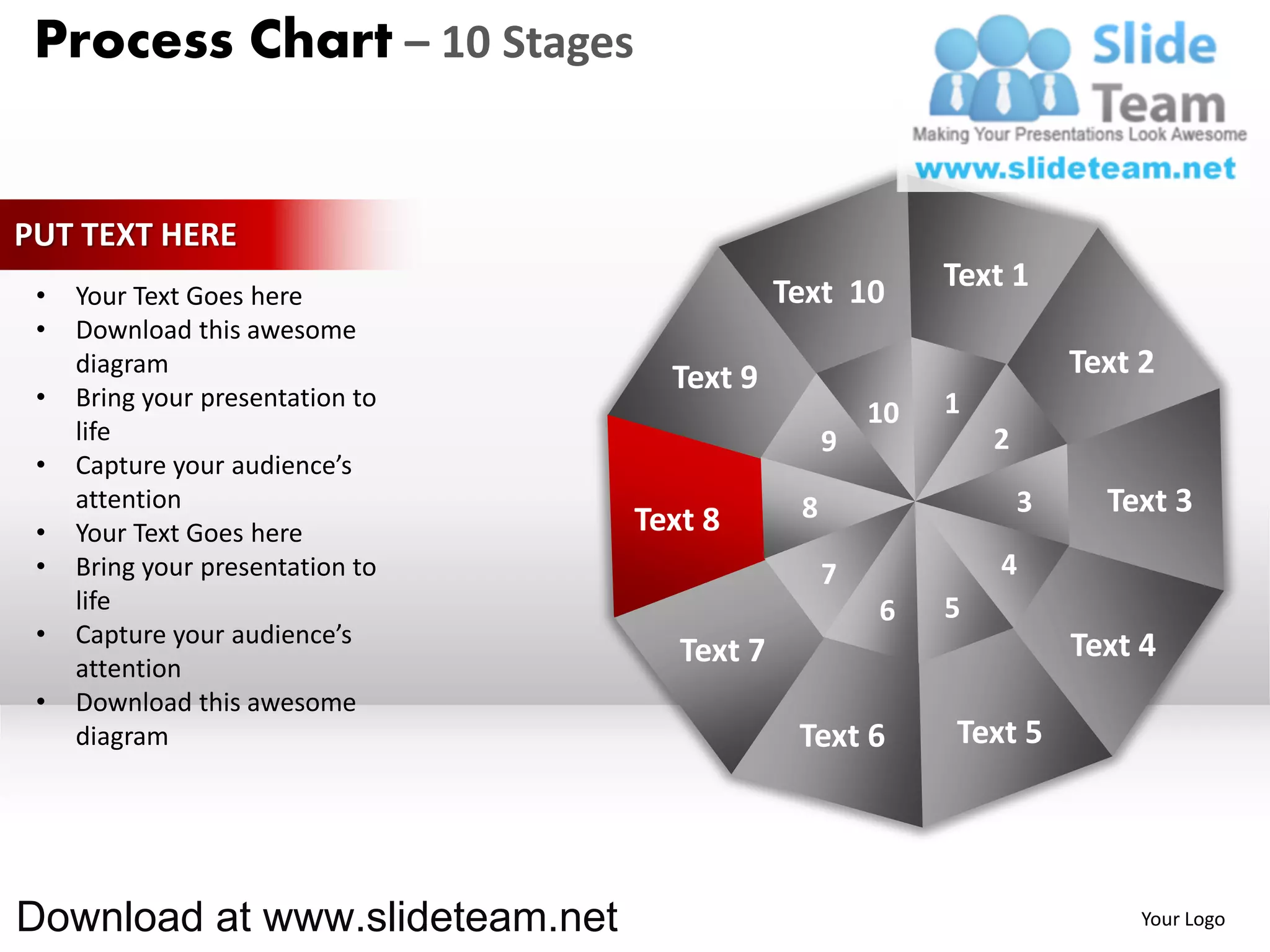 Process Chart – 10 Stages


PUT TEXT HERE
                                              Text 10       Text 1
 •   Your Text Goes here
 •   Download this awesome
     diagram
                                    Text 9                              Text 2
 •   Bring your presentation to                             1
                                                       10
     life                                          9            2
 •   Capture your audience’s
     attention                                 8                    3     Text 3
 •   Your Text Goes here          Text 8
 •   Bring your presentation to                    7            4
     life                                              6    5
 •   Capture your audience’s                                            Text 4
     attention
                                     Text 7
 •   Download this awesome
     diagram                                   Text 6       Text 5




Download at www.slideteam.net                                                Your Logo
 