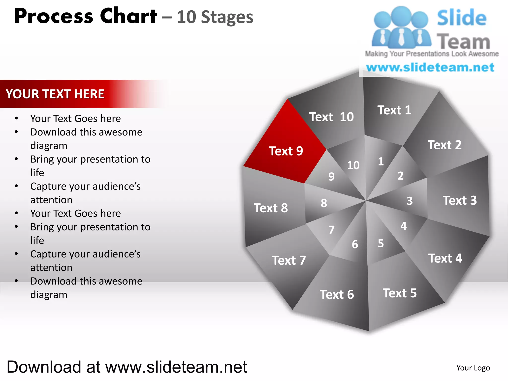 Process Chart – 10 Stages


YOUR TEXT HERE
                                              Text 10       Text 1
 •   Your Text Goes here
 •   Download this awesome
     diagram
                                    Text 9                              Text 2
 •   Bring your presentation to                             1
                                                       10
     life                                          9            2
 •   Capture your audience’s
     attention                                 8                    3     Text 3
 •   Your Text Goes here          Text 8
 •   Bring your presentation to                    7            4
     life                                              6    5
 •   Capture your audience’s                                            Text 4
     attention
                                     Text 7
 •   Download this awesome
     diagram                                   Text 6       Text 5




Download at www.slideteam.net                                                Your Logo
 