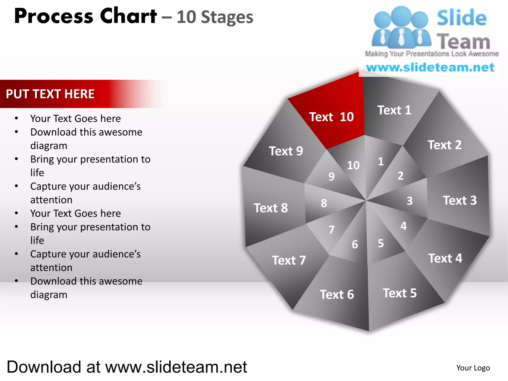 Process Chart – 10 Stages


PUT TEXT HERE
                                              Text 10       Text 1
 •   Your Text Goes here
 •   Download this awesome
     diagram
                                    Text 9                              Text 2
 •   Bring your presentation to                             1
                                                       10
     life                                          9            2
 •   Capture your audience’s
     attention                                 8                    3     Text 3
 •   Your Text Goes here          Text 8
 •   Bring your presentation to                    7            4
     life                                              6    5
 •   Capture your audience’s                                            Text 4
     attention
                                     Text 7
 •   Download this awesome
     diagram                                   Text 6       Text 5




Download at www.slideteam.net                                                Your Logo
 