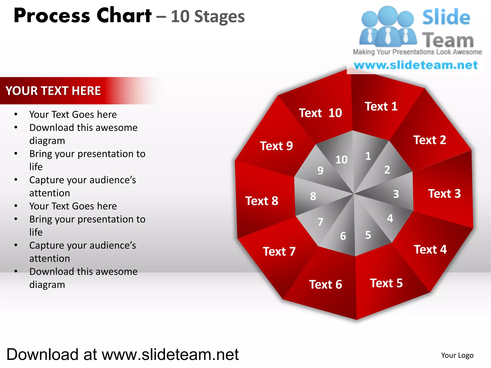 Process Chart – 10 Stages


YOUR TEXT HERE
                                              Text 10       Text 1
 •   Your Text Goes here
 •   Download this awesome
     diagram
                                    Text 9                              Text 2
 •   Bring your presentation to                             1
                                                       10
     life                                          9            2
 •   Capture your audience’s
     attention                                 8                    3     Text 3
 •   Your Text Goes here          Text 8
 •   Bring your presentation to                    7            4
     life                                              6    5
 •   Capture your audience’s                                            Text 4
     attention
                                     Text 7
 •   Download this awesome
     diagram                                   Text 6       Text 5




Download at www.slideteam.net                                                Your Logo
 