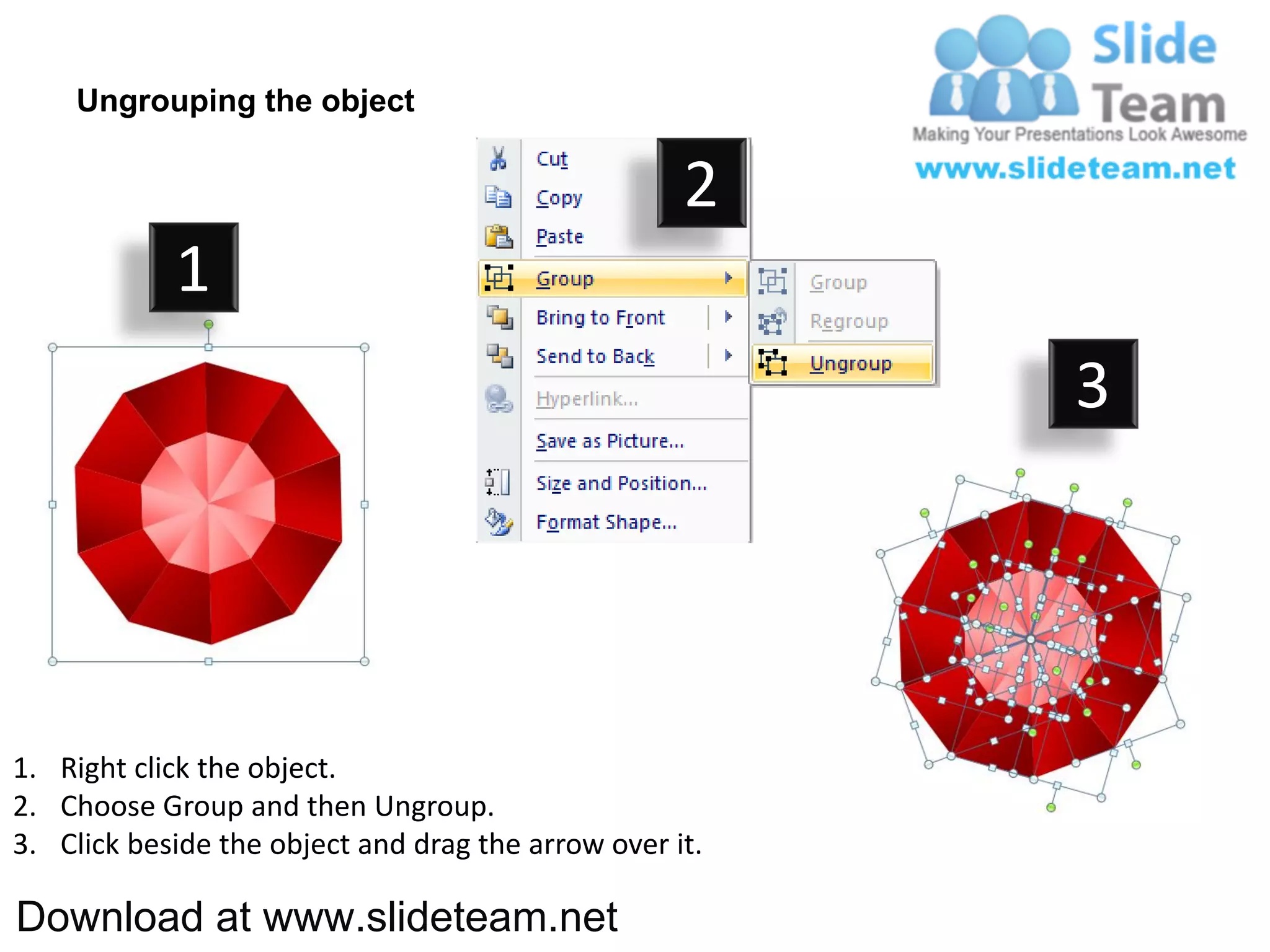 Ungrouping the object

                                                    2
            1
                                                         3




1. Right click the object.
2. Choose Group and then Ungroup.
3. Click beside the object and drag the arrow over it.

Download at www.slideteam.net
 