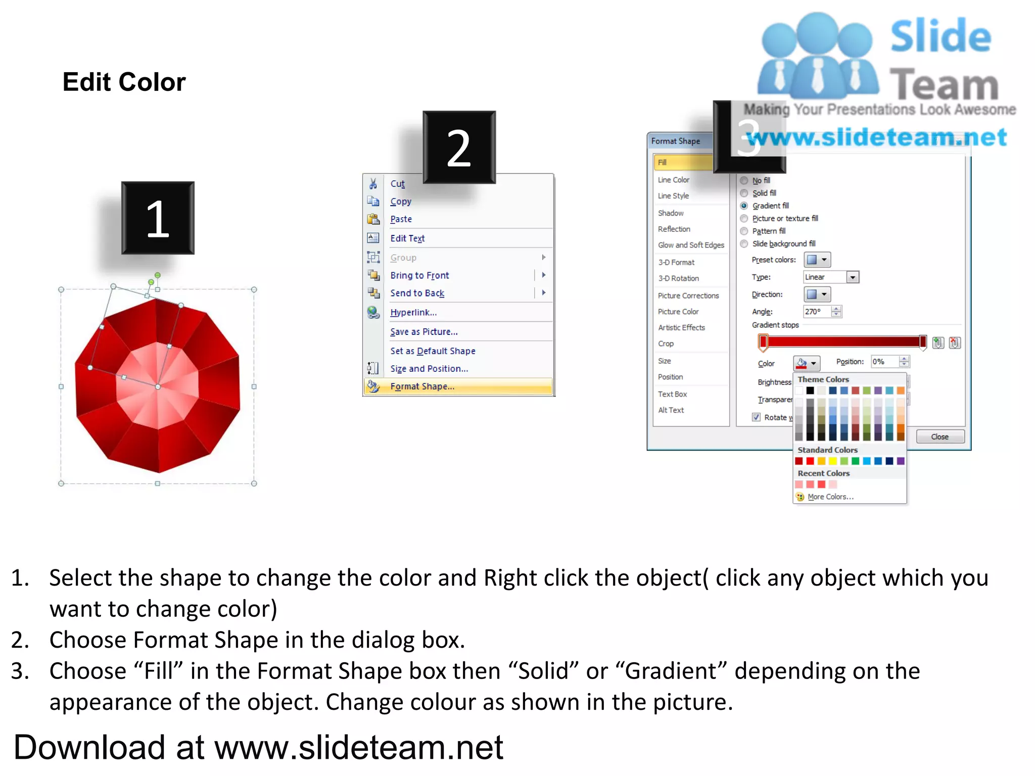 Edit Color

                                         2                           3
            1




1. Select the shape to change the color and Right click the object( click any object which you
   want to change color)
2. Choose Format Shape in the dialog box.
3. Choose “Fill” in the Format Shape box then “Solid” or “Gradient” depending on the
   appearance of the object. Change colour as shown in the picture.
Download at www.slideteam.net
 