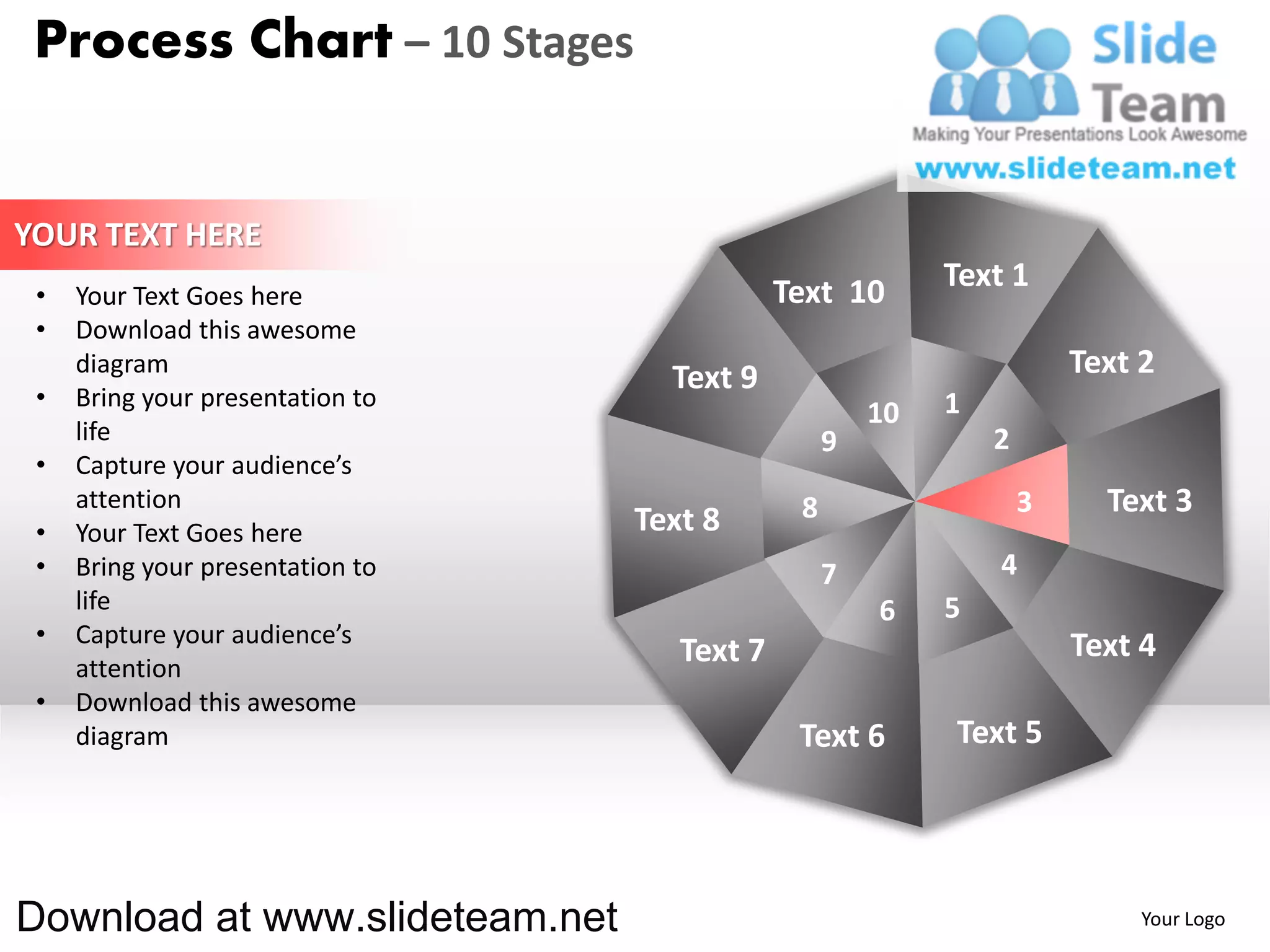 Process Chart – 10 Stages


YOUR TEXT HERE
                                              Text 10       Text 1
 •   Your Text Goes here
 •   Download this awesome
     diagram
                                    Text 9                              Text 2
 •   Bring your presentation to                             1
                                                       10
     life                                          9            2
 •   Capture your audience’s
     attention                                 8                    3     Text 3
 •   Your Text Goes here          Text 8
 •   Bring your presentation to                    7            4
     life                                              6    5
 •   Capture your audience’s                                            Text 4
     attention
                                     Text 7
 •   Download this awesome
     diagram                                   Text 6       Text 5




Download at www.slideteam.net                                                Your Logo
 