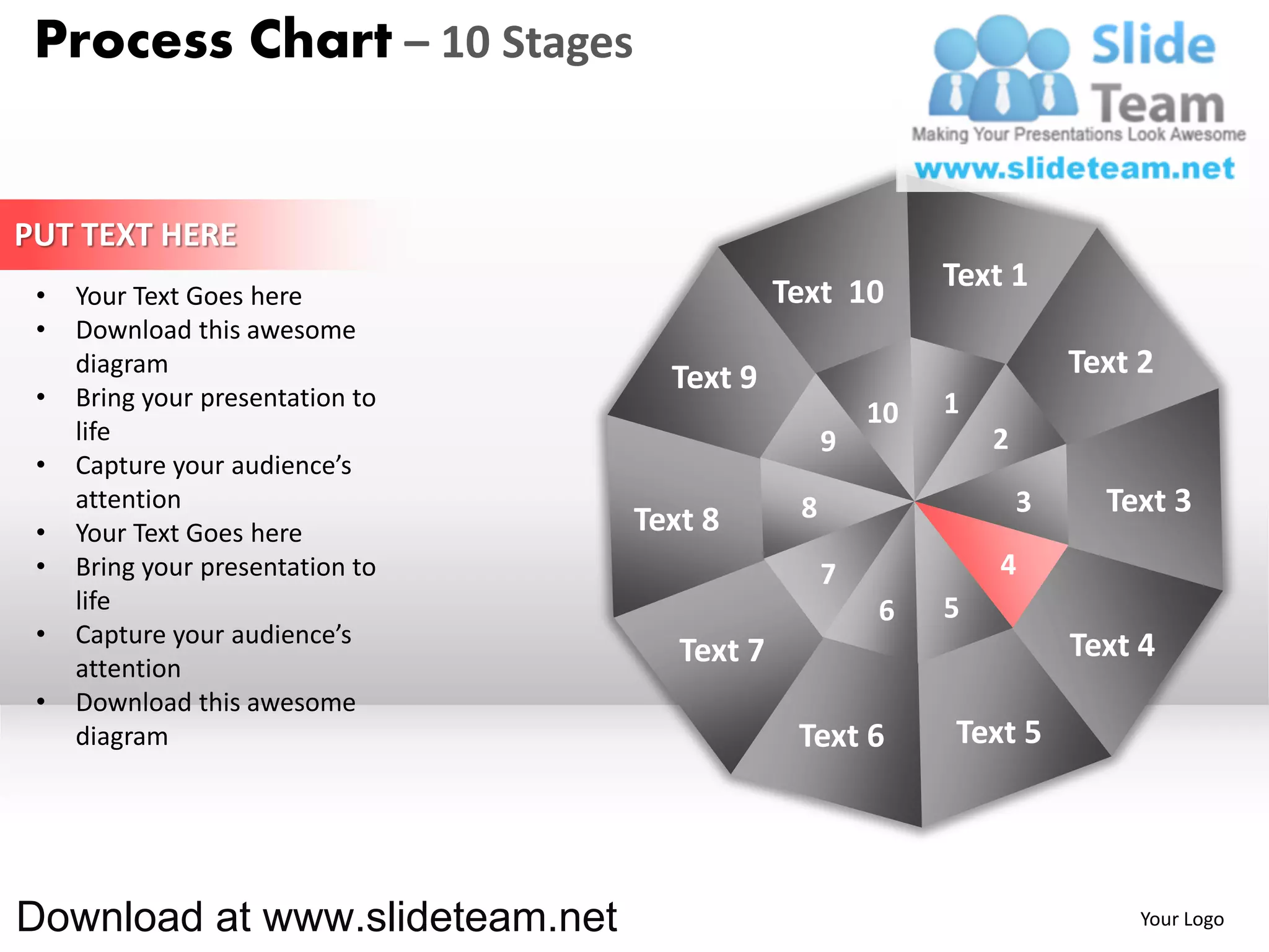 Process Chart – 10 Stages


PUT TEXT HERE
                                              Text 10       Text 1
 •   Your Text Goes here
 •   Download this awesome
     diagram
                                    Text 9                              Text 2
 •   Bring your presentation to                             1
                                                       10
     life                                          9            2
 •   Capture your audience’s
     attention                                 8                    3     Text 3
 •   Your Text Goes here          Text 8
 •   Bring your presentation to                    7            4
     life                                              6    5
 •   Capture your audience’s                                            Text 4
     attention
                                     Text 7
 •   Download this awesome
     diagram                                   Text 6       Text 5




Download at www.slideteam.net                                                Your Logo
 