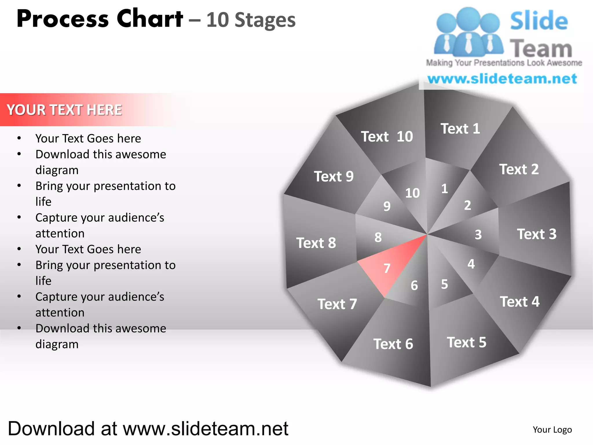 Process Chart – 10 Stages


YOUR TEXT HERE
                                              Text 10       Text 1
 •   Your Text Goes here
 •   Download this awesome
     diagram
                                    Text 9                              Text 2
 •   Bring your presentation to                             1
                                                       10
     life                                          9            2
 •   Capture your audience’s
     attention                                 8                    3     Text 3
 •   Your Text Goes here          Text 8
 •   Bring your presentation to                    7            4
     life                                              6    5
 •   Capture your audience’s                                            Text 4
     attention
                                     Text 7
 •   Download this awesome
     diagram                                   Text 6       Text 5




Download at www.slideteam.net                                                Your Logo
 