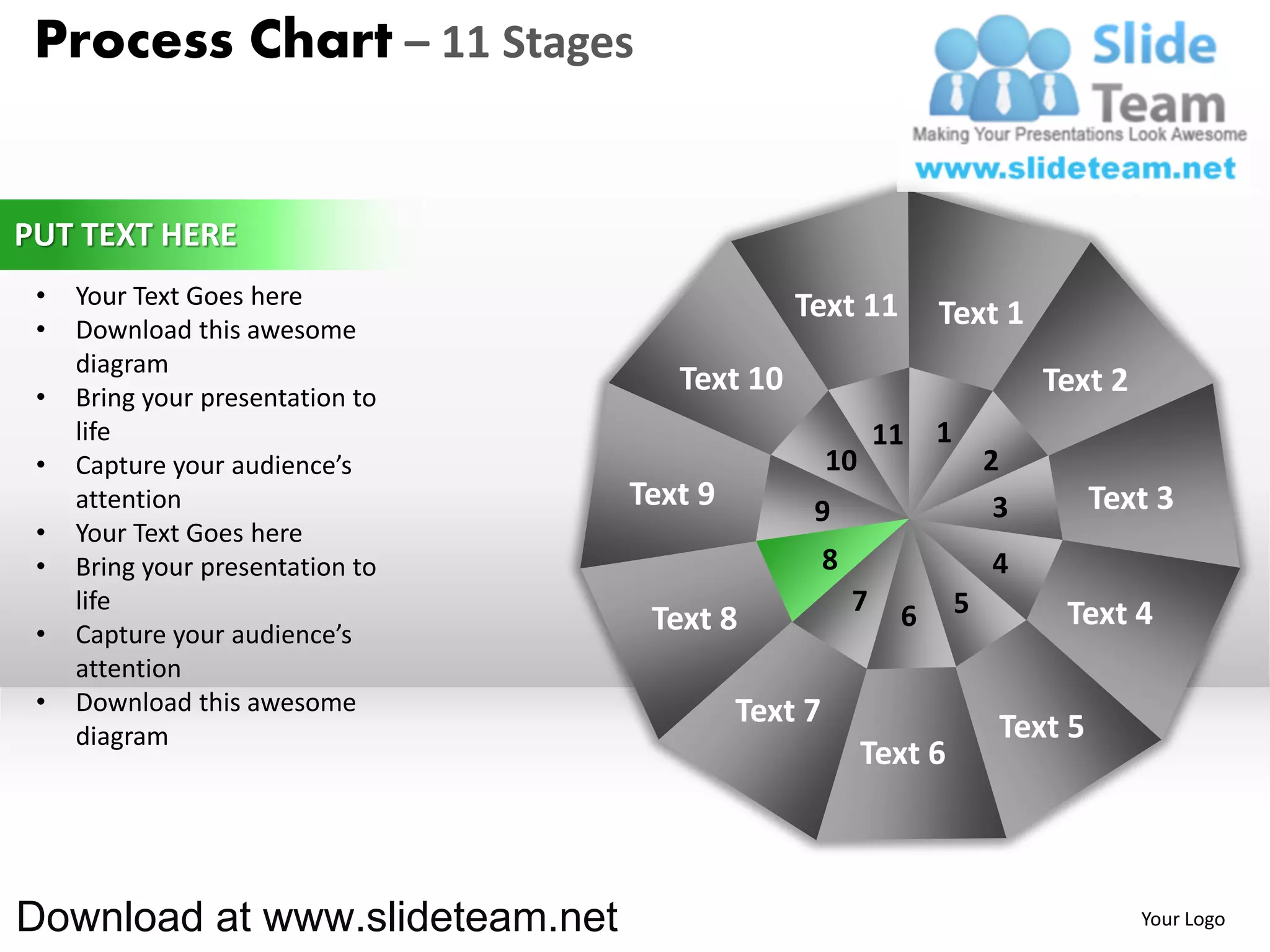 Process Chart – 11 Stages


PUT TEXT HERE
 •   Your Text Goes here                       Text 11
 •   Download this awesome
                                                                 Text 1
     diagram
 •   Bring your presentation to
                                     Text 10                                  Text 2
     life                                                   11   1
 •   Capture your audience’s                        10                   2
     attention                    Text 9        9                         3        Text 3
 •   Your Text Goes here
 •   Bring your presentation to                     8                    4
     life                                               7    6       5         Text 4
 •   Capture your audience’s       Text 8
     attention
 •   Download this awesome                 Text 7
     diagram                                                              Text 5
                                                         Text 6



Download at www.slideteam.net                                                          Your Logo
 