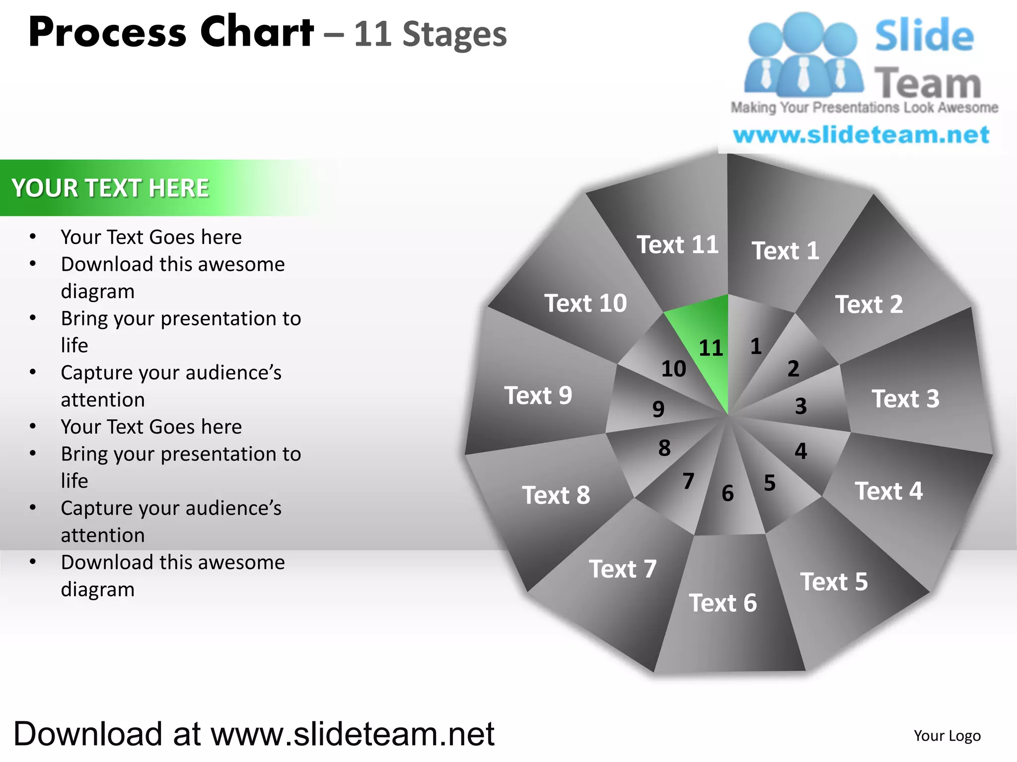 Process Chart – 11 Stages


YOUR TEXT HERE
 •   Your Text Goes here                       Text 11
 •   Download this awesome
                                                                 Text 1
     diagram
 •   Bring your presentation to
                                     Text 10                                  Text 2
     life                                                   11   1
 •   Capture your audience’s                        10                   2
     attention                    Text 9        9                         3        Text 3
 •   Your Text Goes here
 •   Bring your presentation to                     8                    4
     life                                               7    6       5         Text 4
 •   Capture your audience’s       Text 8
     attention
 •   Download this awesome                 Text 7
     diagram                                                              Text 5
                                                         Text 6



Download at www.slideteam.net                                                          Your Logo
 