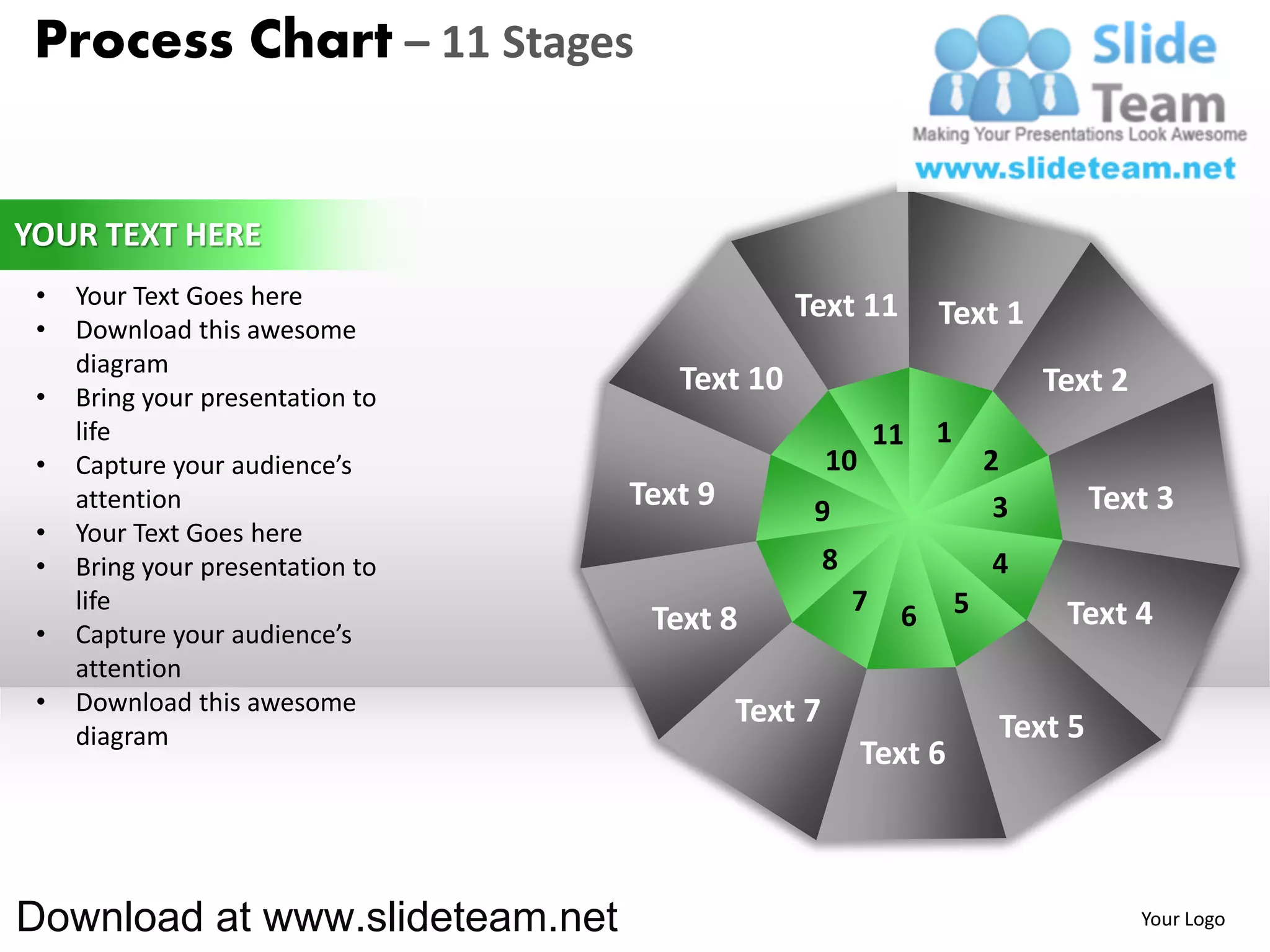 Process Chart – 11 Stages


YOUR TEXT HERE
 •   Your Text Goes here                       Text 11
 •   Download this awesome
                                                                 Text 1
     diagram
 •   Bring your presentation to
                                     Text 10                                  Text 2
     life                                                   11   1
 •   Capture your audience’s                        10                   2
     attention                    Text 9        9                         3        Text 3
 •   Your Text Goes here
 •   Bring your presentation to                     8                    4
     life                                               7    6       5         Text 4
 •   Capture your audience’s       Text 8
     attention
 •   Download this awesome                 Text 7
     diagram                                                              Text 5
                                                         Text 6



Download at www.slideteam.net                                                          Your Logo
 