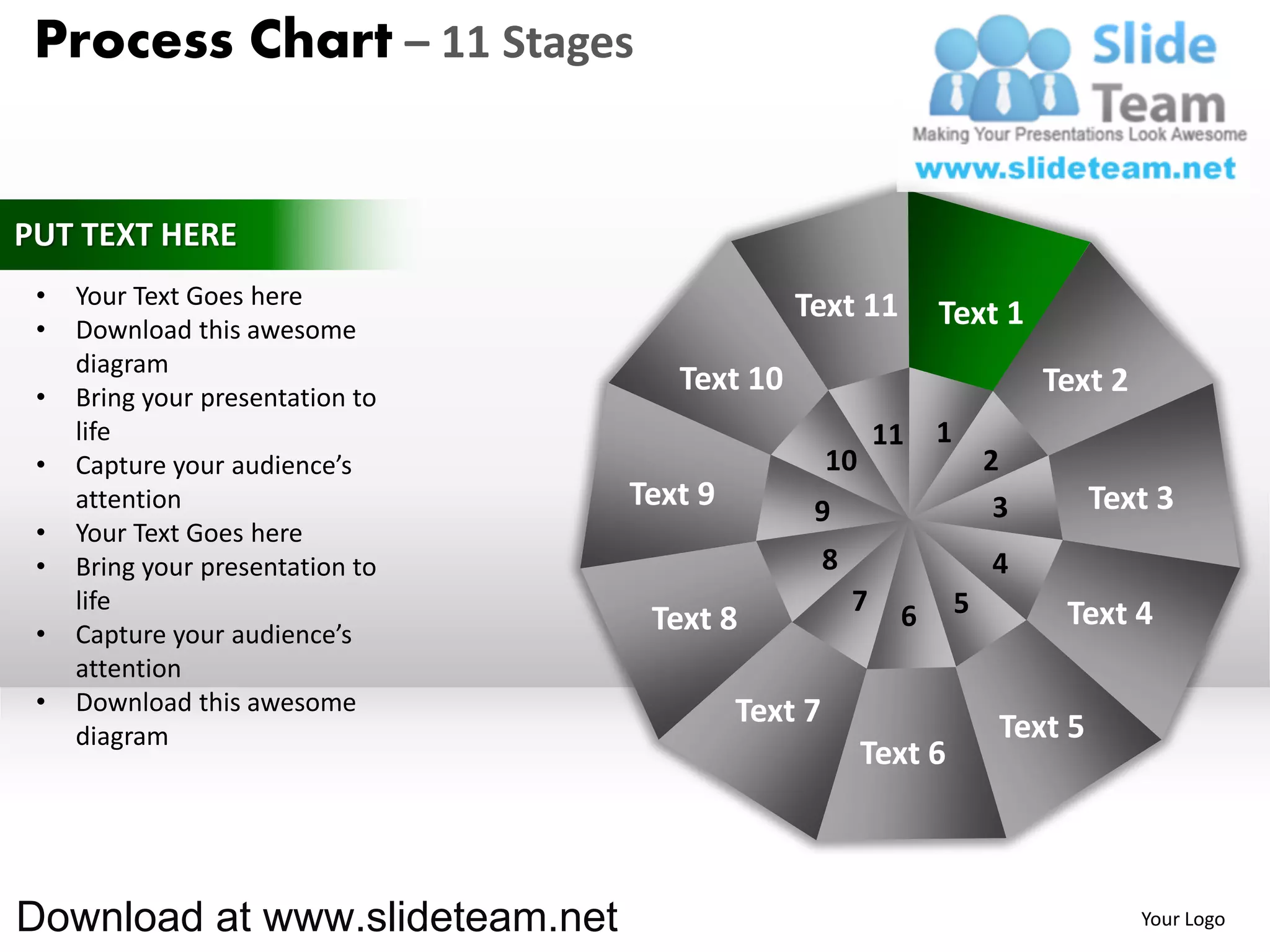 Process Chart – 11 Stages


PUT TEXT HERE
 •   Your Text Goes here                       Text 11
 •   Download this awesome
                                                                 Text 1
     diagram
 •   Bring your presentation to
                                     Text 10                                  Text 2
     life                                                   11   1
 •   Capture your audience’s                        10                   2
     attention                    Text 9        9                         3        Text 3
 •   Your Text Goes here
 •   Bring your presentation to                     8                    4
     life                                               7    6       5         Text 4
 •   Capture your audience’s       Text 8
     attention
 •   Download this awesome                 Text 7
     diagram                                                              Text 5
                                                         Text 6



Download at www.slideteam.net                                                          Your Logo
 