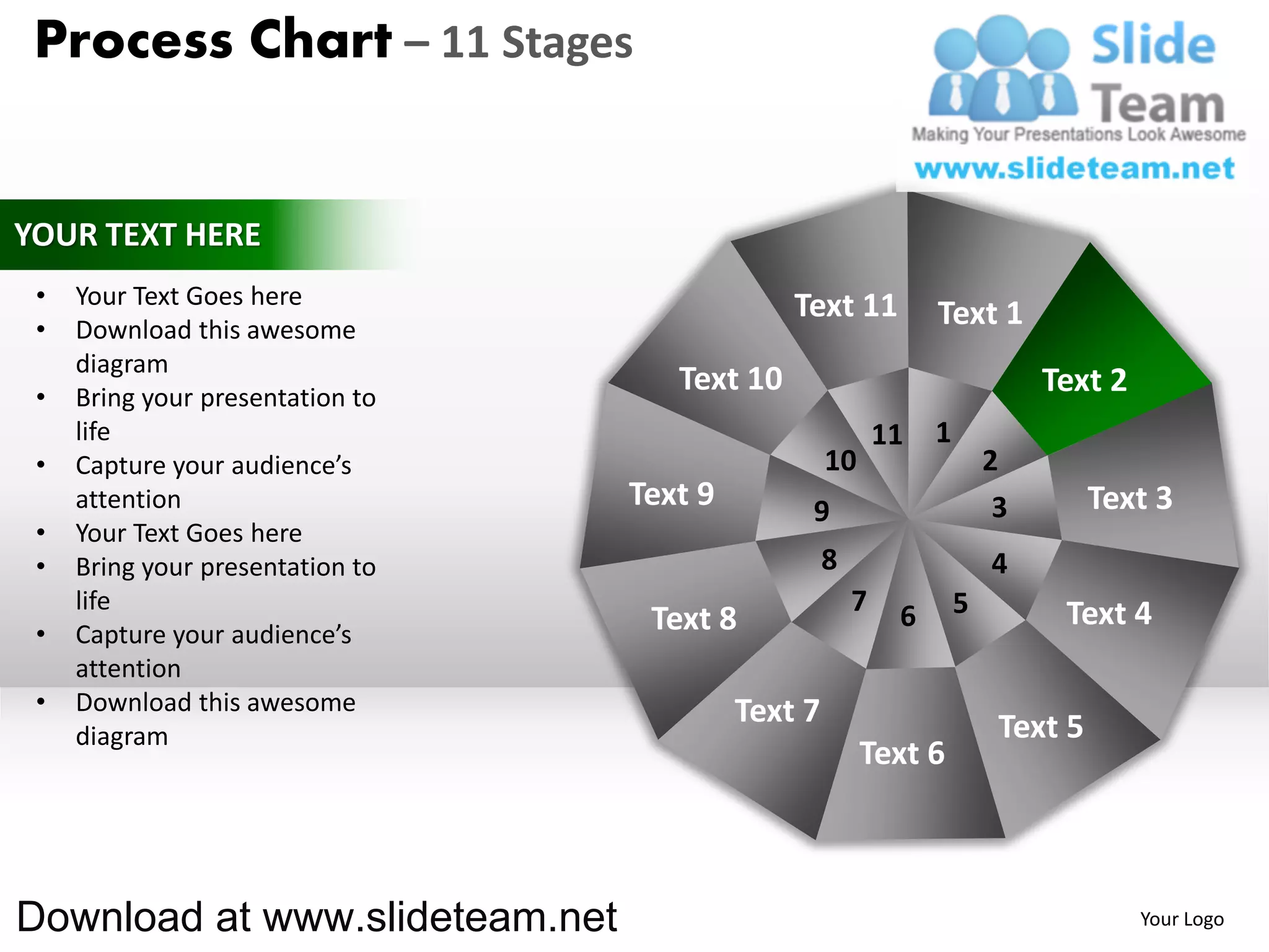 Process Chart – 11 Stages


YOUR TEXT HERE
 •   Your Text Goes here                       Text 11
 •   Download this awesome
                                                                 Text 1
     diagram
 •   Bring your presentation to
                                     Text 10                                  Text 2
     life                                                   11   1
 •   Capture your audience’s                        10                   2
     attention                    Text 9        9                         3        Text 3
 •   Your Text Goes here
 •   Bring your presentation to                     8                    4
     life                                               7    6       5         Text 4
 •   Capture your audience’s       Text 8
     attention
 •   Download this awesome                 Text 7
     diagram                                                              Text 5
                                                         Text 6



Download at www.slideteam.net                                                          Your Logo
 