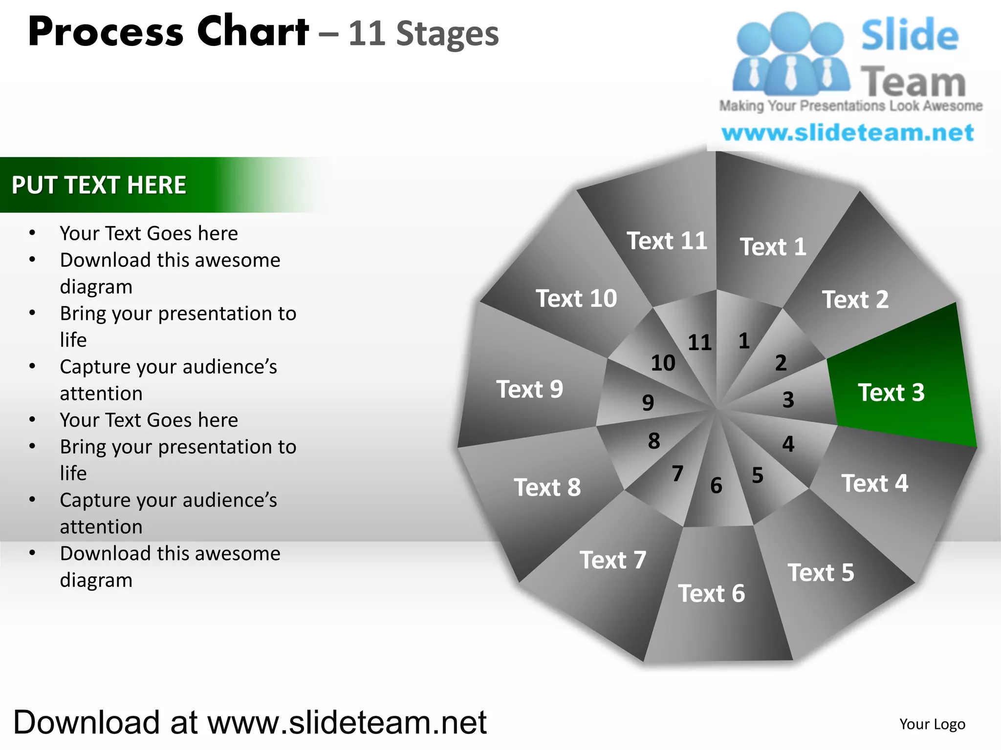 Process Chart – 11 Stages


PUT TEXT HERE
 •   Your Text Goes here                       Text 11
 •   Download this awesome
                                                                 Text 1
     diagram
 •   Bring your presentation to
                                     Text 10                                  Text 2
     life                                                   11   1
 •   Capture your audience’s                        10                   2
     attention                    Text 9        9                         3        Text 3
 •   Your Text Goes here
 •   Bring your presentation to                     8                    4
     life                                               7    6       5         Text 4
 •   Capture your audience’s       Text 8
     attention
 •   Download this awesome                 Text 7
     diagram                                                              Text 5
                                                         Text 6



Download at www.slideteam.net                                                          Your Logo
 