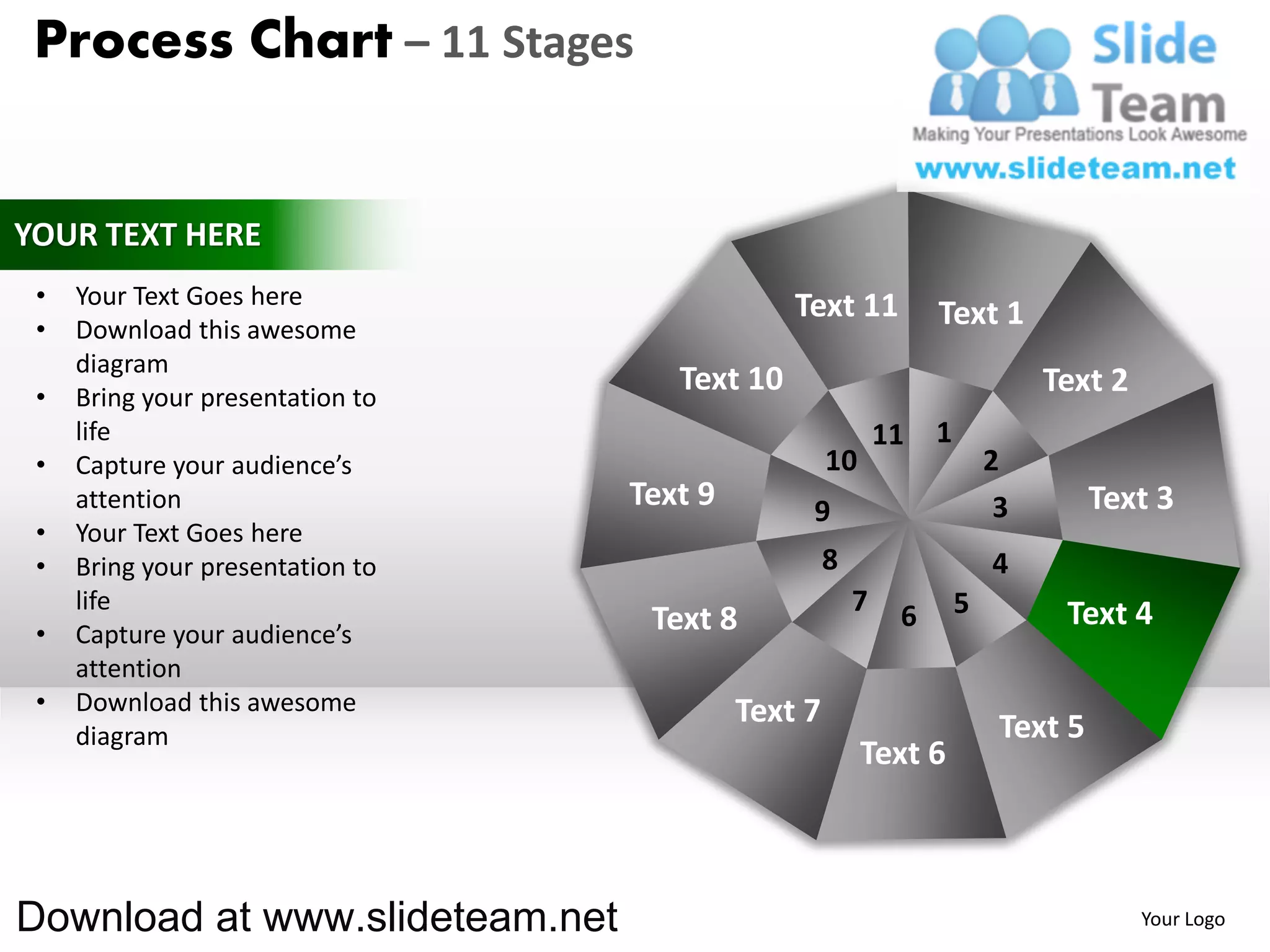Process Chart – 11 Stages


YOUR TEXT HERE
 •   Your Text Goes here                       Text 11
 •   Download this awesome
                                                                 Text 1
     diagram
 •   Bring your presentation to
                                     Text 10                                  Text 2
     life                                                   11   1
 •   Capture your audience’s                        10                   2
     attention                    Text 9        9                         3        Text 3
 •   Your Text Goes here
 •   Bring your presentation to                     8                    4
     life                                               7    6       5         Text 4
 •   Capture your audience’s       Text 8
     attention
 •   Download this awesome                 Text 7
     diagram                                                              Text 5
                                                         Text 6



Download at www.slideteam.net                                                          Your Logo
 