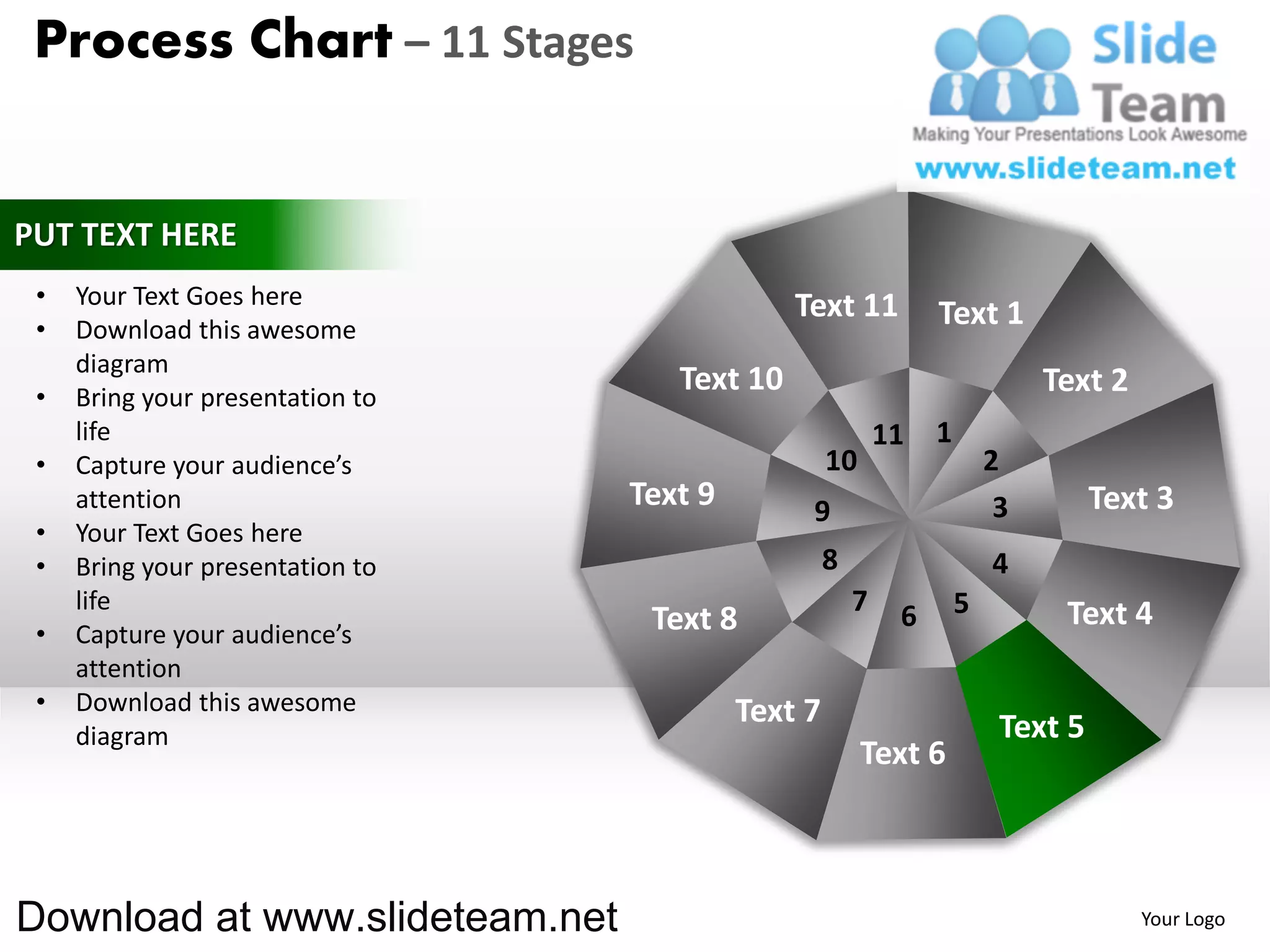 Process Chart – 11 Stages


PUT TEXT HERE
 •   Your Text Goes here                       Text 11
 •   Download this awesome
                                                                 Text 1
     diagram
 •   Bring your presentation to
                                     Text 10                                  Text 2
     life                                                   11   1
 •   Capture your audience’s                        10                   2
     attention                    Text 9        9                         3        Text 3
 •   Your Text Goes here
 •   Bring your presentation to                     8                    4
     life                                               7    6       5         Text 4
 •   Capture your audience’s       Text 8
     attention
 •   Download this awesome                 Text 7
     diagram                                                              Text 5
                                                         Text 6



Download at www.slideteam.net                                                          Your Logo
 