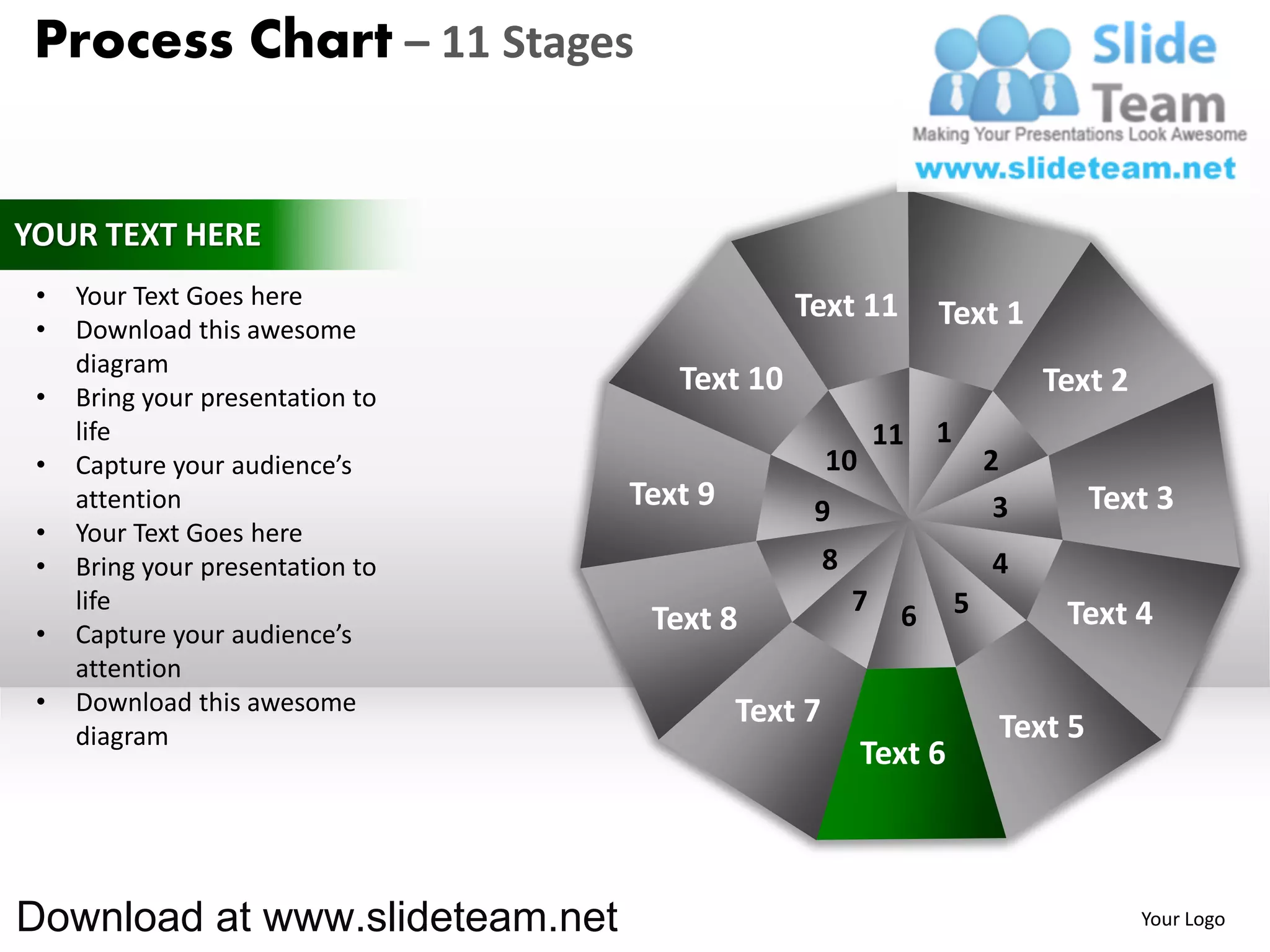 Process Chart – 11 Stages


YOUR TEXT HERE
 •   Your Text Goes here                       Text 11
 •   Download this awesome
                                                                 Text 1
     diagram
 •   Bring your presentation to
                                     Text 10                                  Text 2
     life                                                   11   1
 •   Capture your audience’s                        10                   2
     attention                    Text 9        9                         3        Text 3
 •   Your Text Goes here
 •   Bring your presentation to                     8                    4
     life                                               7    6       5         Text 4
 •   Capture your audience’s       Text 8
     attention
 •   Download this awesome                 Text 7
     diagram                                                              Text 5
                                                         Text 6



Download at www.slideteam.net                                                          Your Logo
 