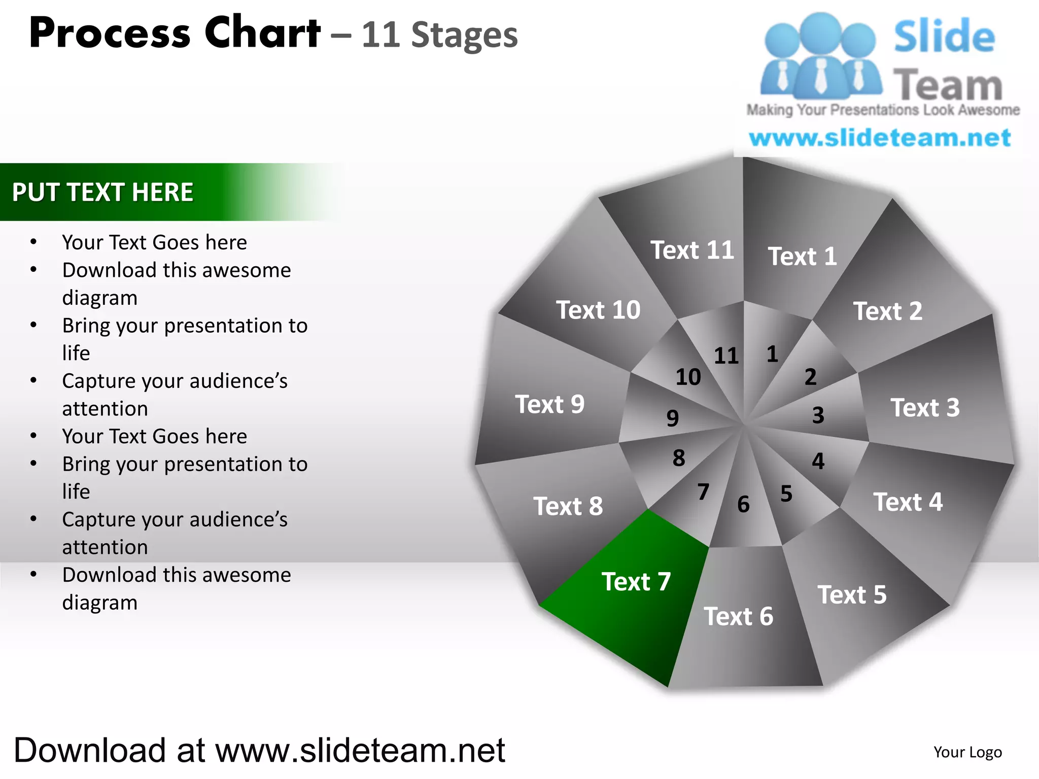 Process Chart – 11 Stages


PUT TEXT HERE
 •   Your Text Goes here                       Text 11
 •   Download this awesome
                                                                 Text 1
     diagram
 •   Bring your presentation to
                                     Text 10                                  Text 2
     life                                                   11   1
 •   Capture your audience’s                        10                   2
     attention                    Text 9        9                         3        Text 3
 •   Your Text Goes here
 •   Bring your presentation to                     8                    4
     life                                               7    6       5         Text 4
 •   Capture your audience’s       Text 8
     attention
 •   Download this awesome                 Text 7
     diagram                                                              Text 5
                                                         Text 6



Download at www.slideteam.net                                                          Your Logo
 