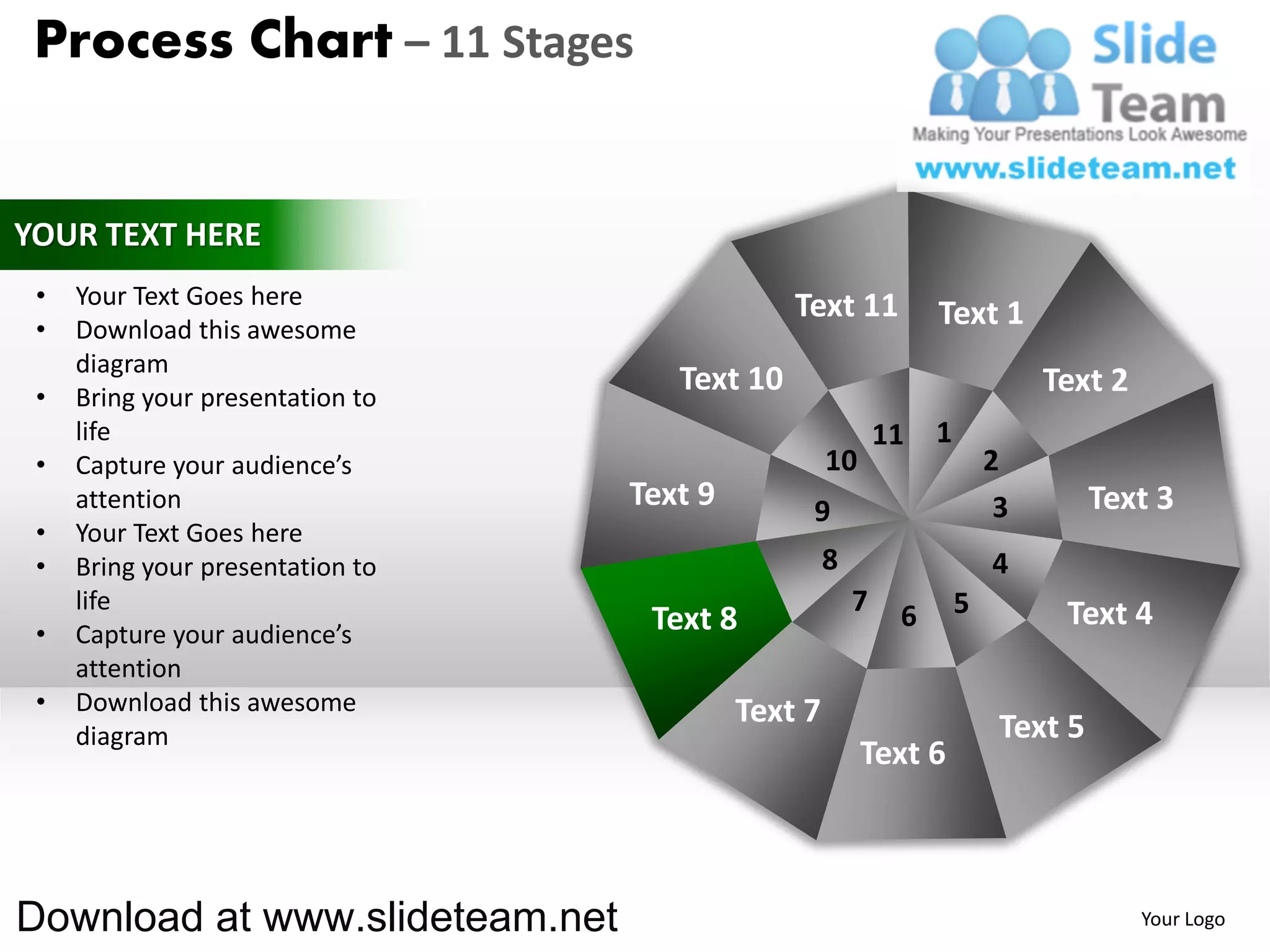 Process Chart – 11 Stages


YOUR TEXT HERE
 •   Your Text Goes here                       Text 11
 •   Download this awesome
                                                                 Text 1
     diagram
 •   Bring your presentation to
                                     Text 10                                  Text 2
     life                                                   11   1
 •   Capture your audience’s                        10                   2
     attention                    Text 9        9                         3        Text 3
 •   Your Text Goes here
 •   Bring your presentation to                     8                    4
     life                                               7    6       5         Text 4
 •   Capture your audience’s       Text 8
     attention
 •   Download this awesome                 Text 7
     diagram                                                              Text 5
                                                         Text 6



Download at www.slideteam.net                                                          Your Logo
 