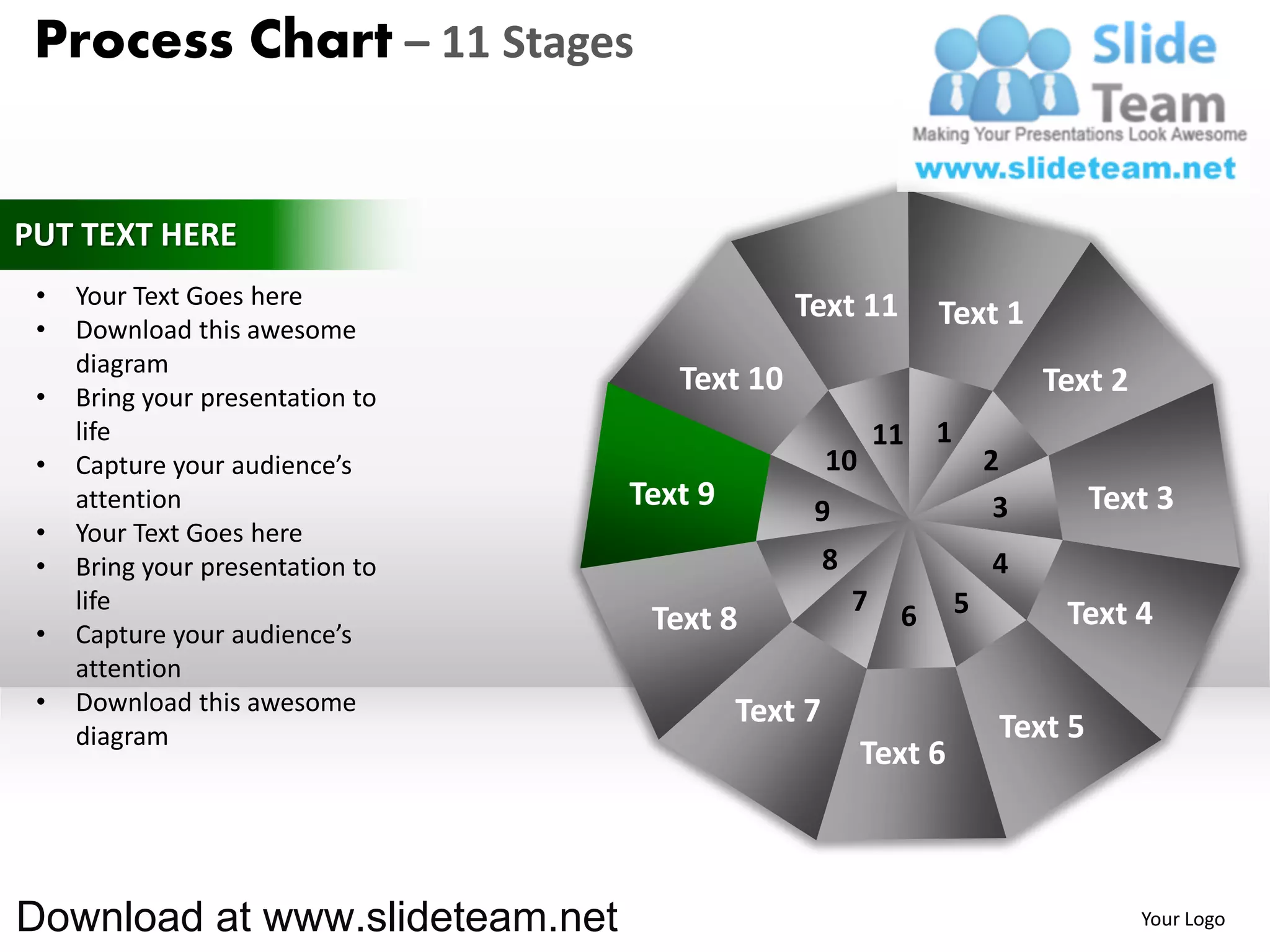 Process Chart – 11 Stages


PUT TEXT HERE
 •   Your Text Goes here                       Text 11
 •   Download this awesome
                                                                 Text 1
     diagram
 •   Bring your presentation to
                                     Text 10                                  Text 2
     life                                                   11   1
 •   Capture your audience’s                        10                   2
     attention                    Text 9        9                         3        Text 3
 •   Your Text Goes here
 •   Bring your presentation to                     8                    4
     life                                               7    6       5         Text 4
 •   Capture your audience’s       Text 8
     attention
 •   Download this awesome                 Text 7
     diagram                                                              Text 5
                                                         Text 6



Download at www.slideteam.net                                                          Your Logo
 
